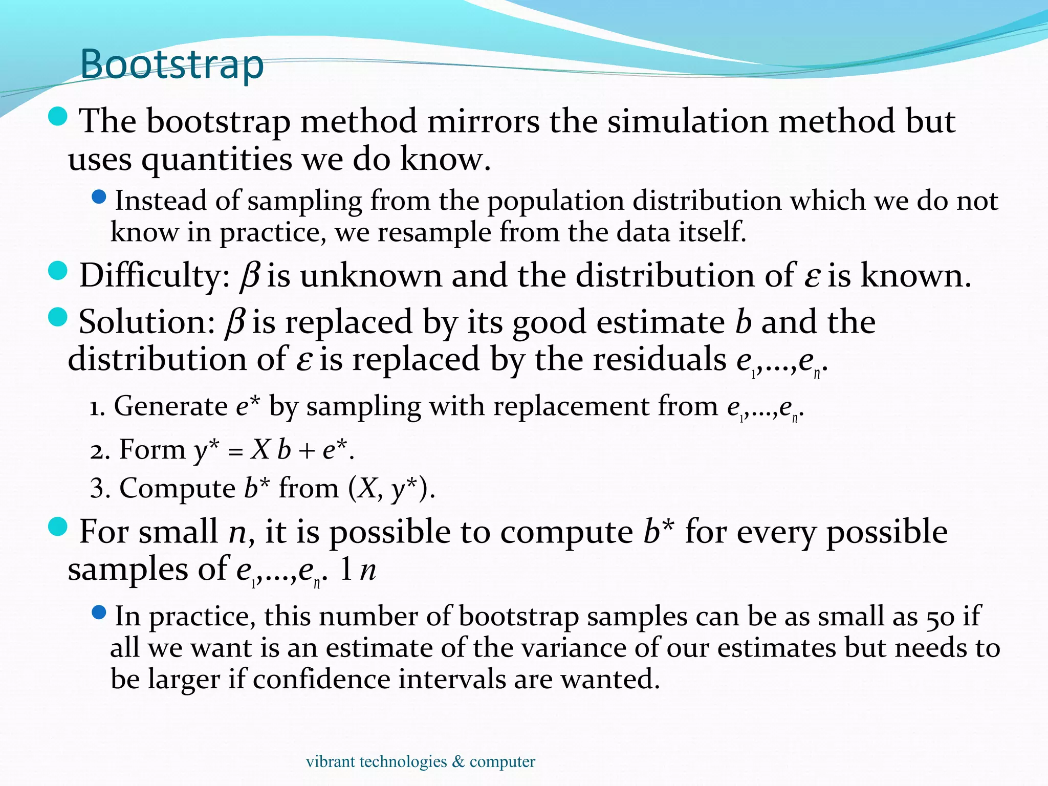 Bootstrap
The bootstrap method mirrors the simulation method but
uses quantities we do know.
Instead of sampling from the population distribution which we do not
know in practice, we resample from the data itself.
Difficulty: β is unknown and the distribution of ε is known.
Solution: β is replaced by its good estimate b and the
distribution of ε is replaced by the residuals e1,…,en.
1. Generate e* by sampling with replacement from e1,…,en.
2. Form y* = X b + e*.
3. Compute b* from (X, y*).
For small n, it is possible to compute b* for every possible
samples of e1,…,en. 1n
In practice, this number of bootstrap samples can be as small as 50 if
all we want is an estimate of the variance of our estimates but needs to
be larger if confidence intervals are wanted.
vibrant technologies & computer
 