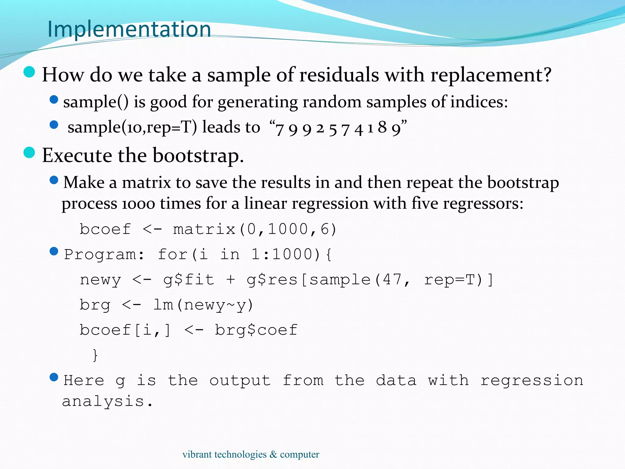 Implementation
How do we take a sample of residuals with replacement?
sample() is good for generating random samples of indices:
 sample(10,rep=T) leads to “7 9 9 2 5 7 4 1 8 9”
Execute the bootstrap.
Make a matrix to save the results in and then repeat the bootstrap
process 1000 times for a linear regression with five regressors:
bcoef <- matrix(0,1000,6)
Program: for(i in 1:1000){
newy <- g$fit + g$res[sample(47, rep=T)]
brg <- lm(newy~y)
bcoef[i,] <- brg$coef
}
Here g is the output from the data with regression
analysis.
vibrant technologies & computer
 