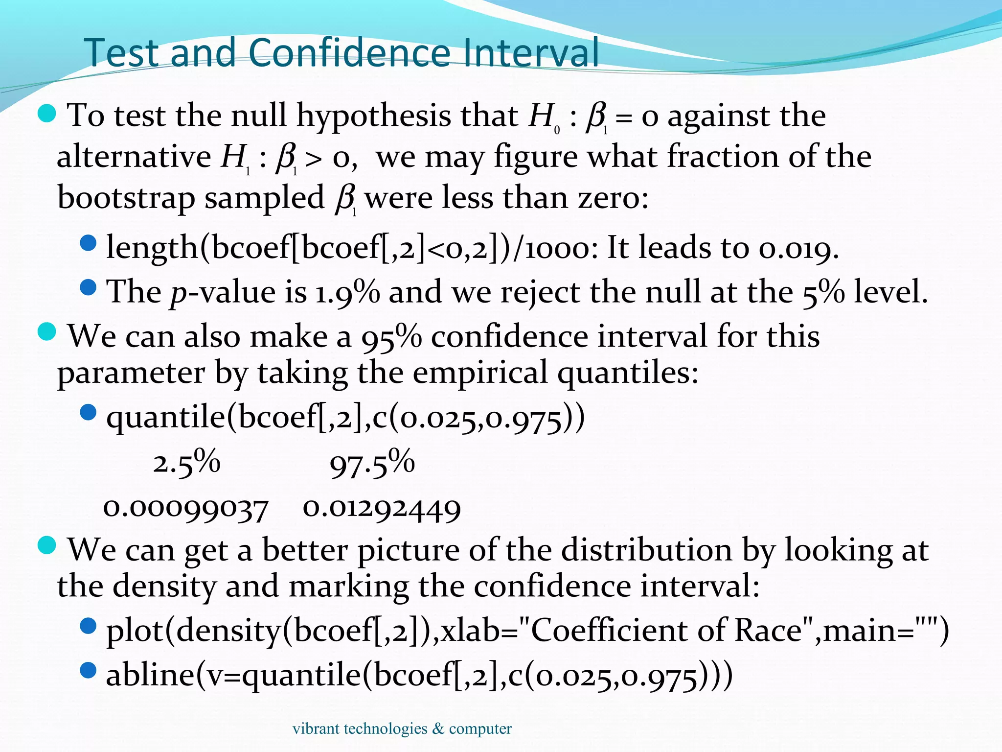 Test and Confidence Interval
To test the null hypothesis that H0 : β1 = 0 against the
alternative H1 : β1 > 0, we may figure what fraction of the
bootstrap sampled β1 were less than zero:
length(bcoef[bcoef[,2]<0,2])/1000: It leads to 0.019.
The p-value is 1.9% and we reject the null at the 5% level.
We can also make a 95% confidence interval for this
parameter by taking the empirical quantiles:
quantile(bcoef[,2],c(0.025,0.975))
2.5% 97.5%
0.00099037 0.01292449
We can get a better picture of the distribution by looking at
the density and marking the confidence interval:
plot(density(bcoef[,2]),xlab="Coefficient of Race",main="")
abline(v=quantile(bcoef[,2],c(0.025,0.975)))
vibrant technologies & computer
 