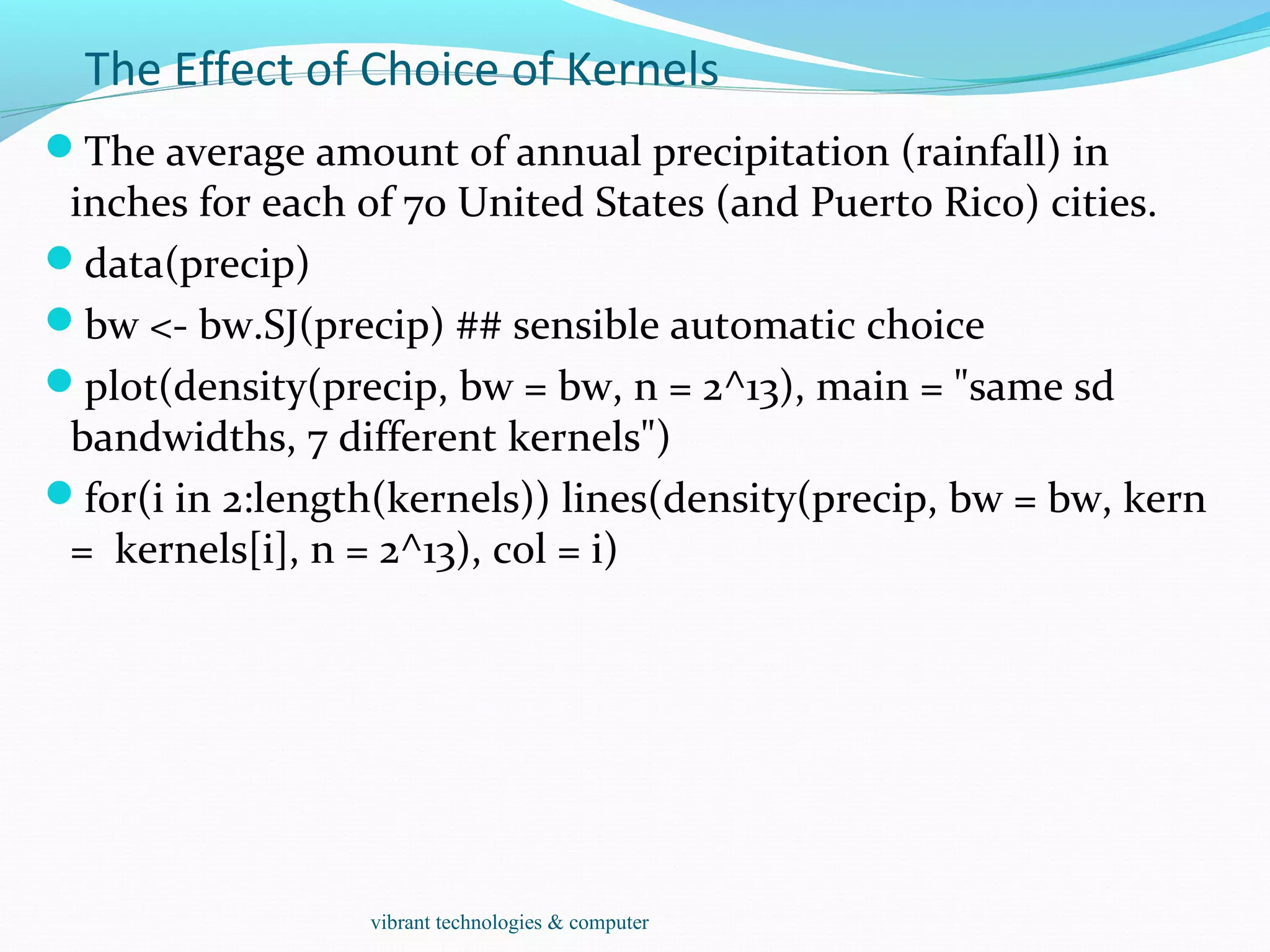The Effect of Choice of Kernels
The average amount of annual precipitation (rainfall) in
inches for each of 70 United States (and Puerto Rico) cities.
data(precip)
bw <- bw.SJ(precip) ## sensible automatic choice
plot(density(precip, bw = bw, n = 2^13), main = "same sd
bandwidths, 7 different kernels")
for(i in 2:length(kernels)) lines(density(precip, bw = bw, kern
= kernels[i], n = 2^13), col = i)
vibrant technologies & computer
 