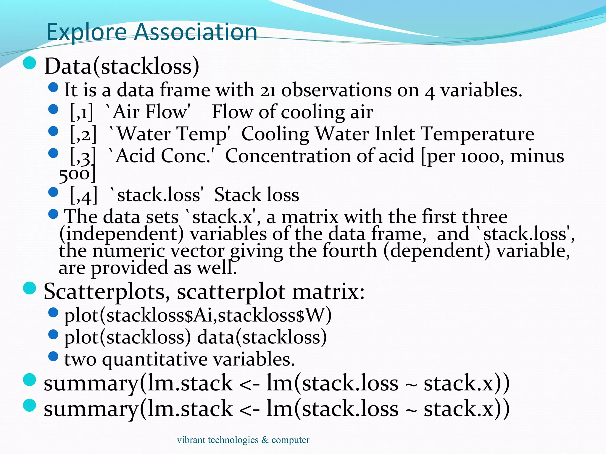 Explore Association
Data(stackloss)
It is a data frame with 21 observations on 4 variables.
 [,1] `Air Flow' Flow of cooling air
 [,2] `Water Temp' Cooling Water Inlet Temperature
 [,3] `Acid Conc.' Concentration of acid [per 1000, minus
500]
 [,4] `stack.loss' Stack loss
The data sets `stack.x', a matrix with the first three
(independent) variables of the data frame, and `stack.loss',
the numeric vector giving the fourth (dependent) variable,
are provided as well.
Scatterplots, scatterplot matrix:
plot(stackloss$Ai,stackloss$W)
plot(stackloss) data(stackloss)
two quantitative variables.
summary(lm.stack <- lm(stack.loss ~ stack.x))
summary(lm.stack <- lm(stack.loss ~ stack.x))
vibrant technologies & computer
 