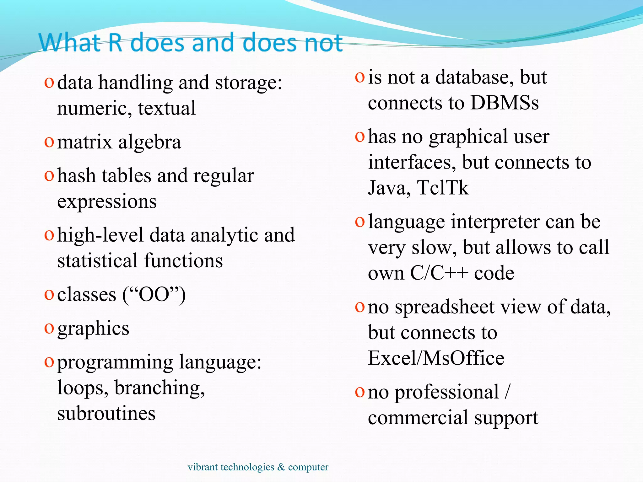 odata handling and storage:
numeric, textual
omatrix algebra
ohash tables and regular
expressions
ohigh-level data analytic and
statistical functions
oclasses (“OO”)
ographics
oprogramming language:
loops, branching,
subroutines
ois not a database, but
connects to DBMSs
ohas no graphical user
interfaces, but connects to
Java, TclTk
olanguage interpreter can be
very slow, but allows to call
own C/C++ code
ono spreadsheet view of data,
but connects to
Excel/MsOffice
ono professional /
commercial support
vibrant technologies & computer
 