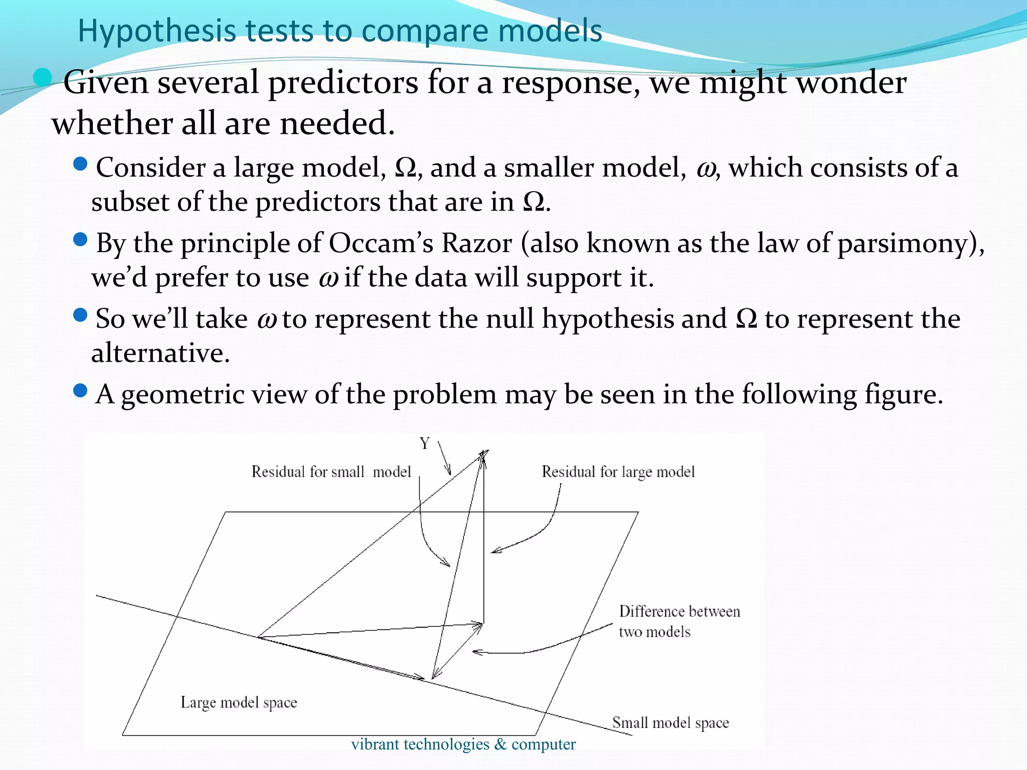 Hypothesis tests to compare models
Given several predictors for a response, we might wonder
whether all are needed.
Consider a large model, Ω, and a smaller model, ω, which consists of a
subset of the predictors that are in Ω.
By the principle of Occam’s Razor (also known as the law of parsimony),
we’d prefer to use ω if the data will support it.
So we’ll take ω to represent the null hypothesis and Ω to represent the
alternative.
A geometric view of the problem may be seen in the following figure.
vibrant technologies & computer
 