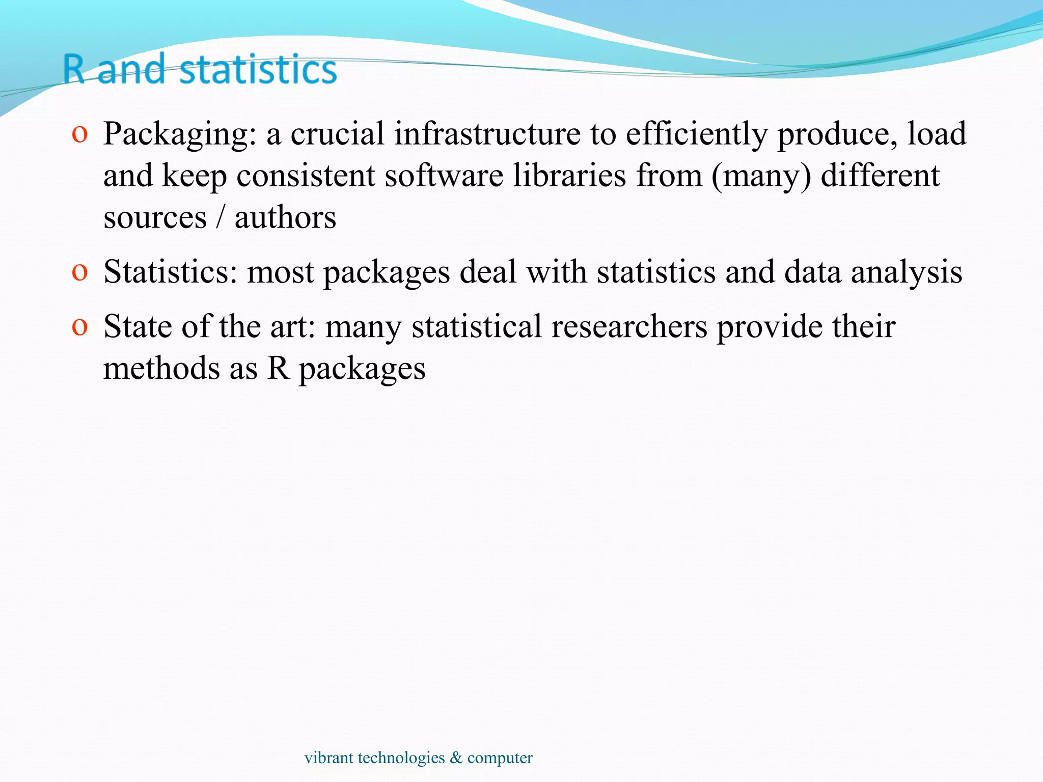 o Packaging: a crucial infrastructure to efficiently produce, load
and keep consistent software libraries from (many) different
sources / authors
o Statistics: most packages deal with statistics and data analysis
o State of the art: many statistical researchers provide their
methods as R packages
vibrant technologies & computer
 