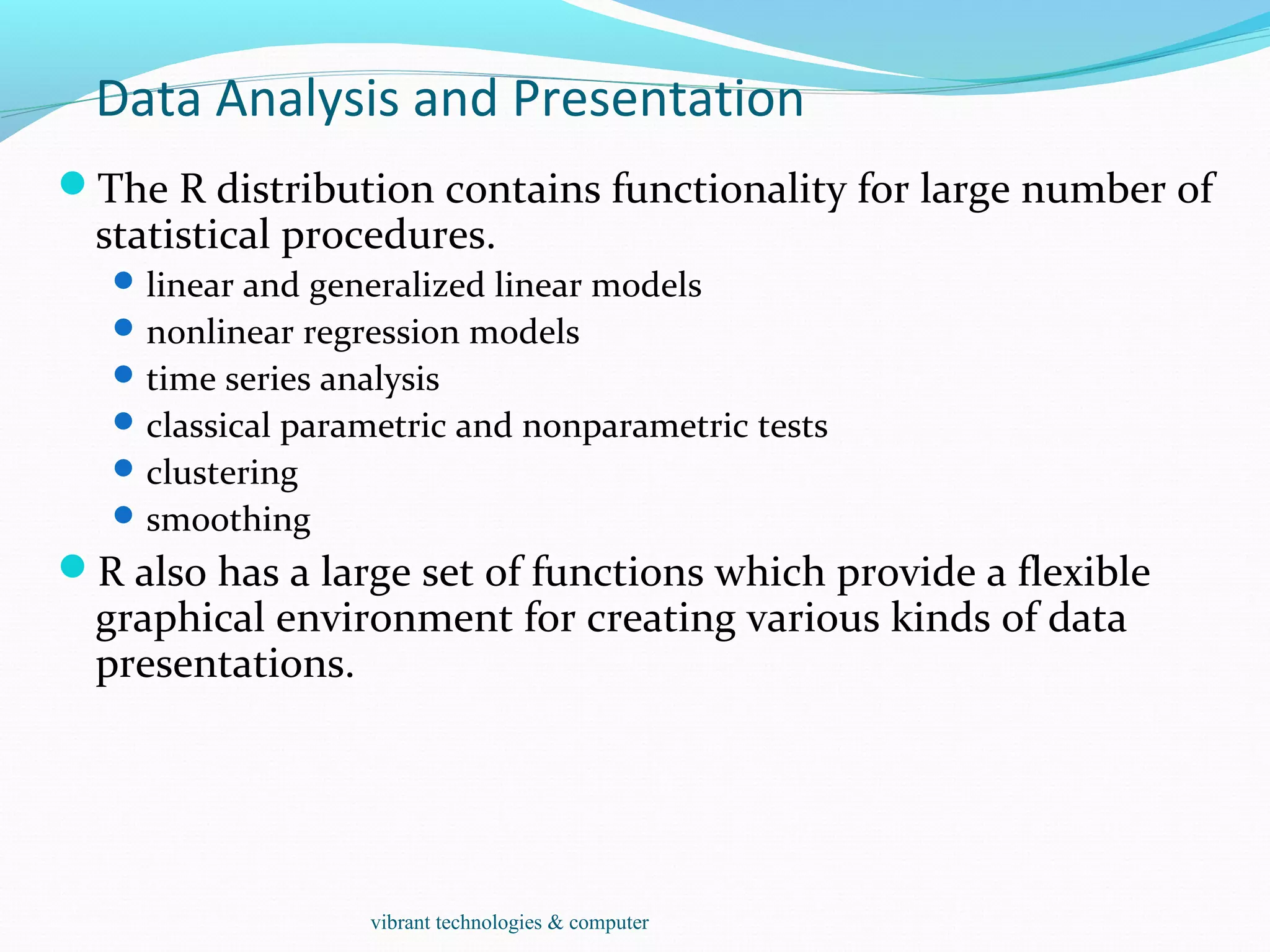 Data Analysis and Presentation
The R distribution contains functionality for large number of
statistical procedures.
linear and generalized linear models
nonlinear regression models
time series analysis
classical parametric and nonparametric tests
clustering
smoothing
R also has a large set of functions which provide a flexible
graphical environment for creating various kinds of data
presentations.
vibrant technologies & computer
 