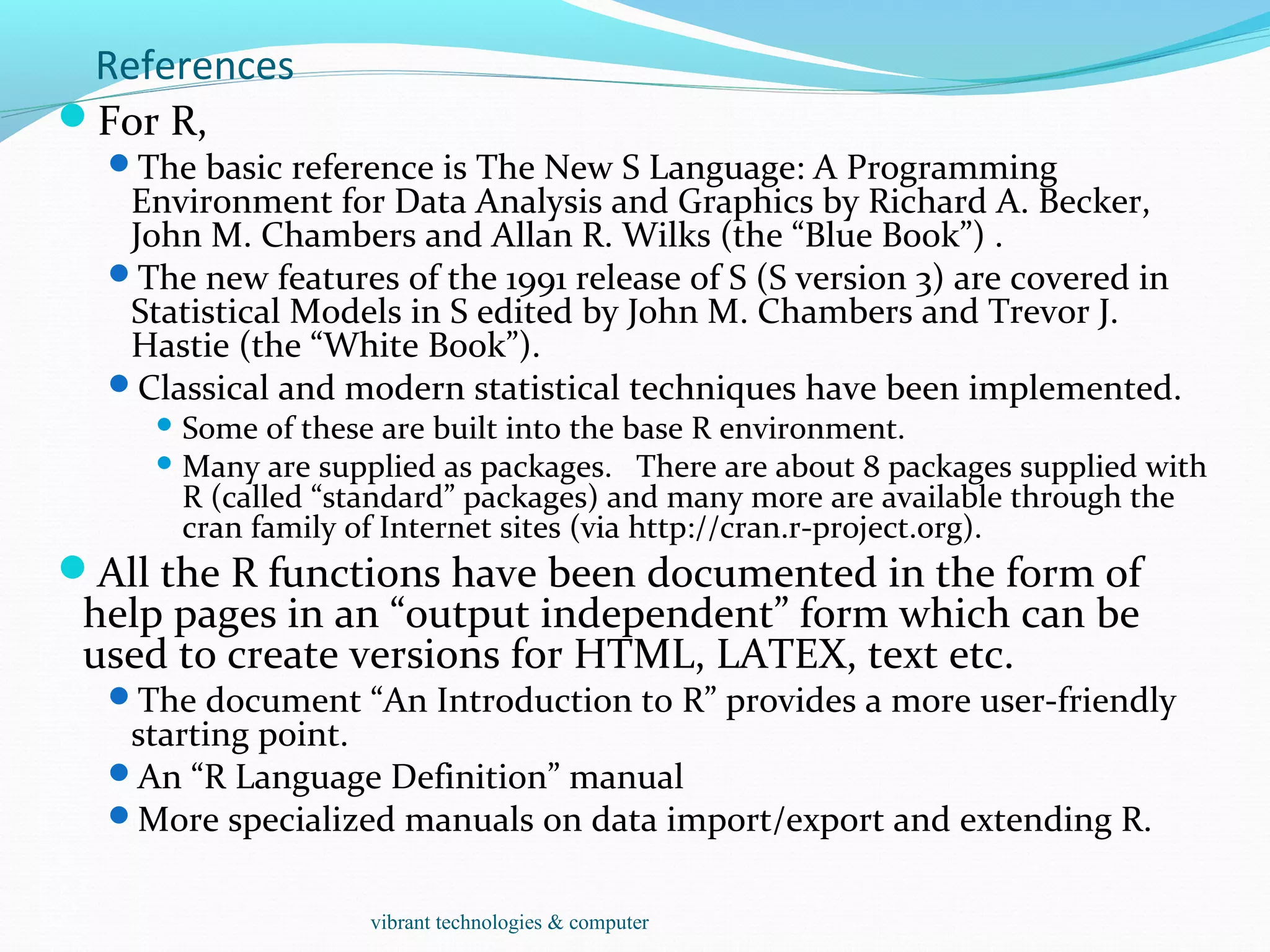 References
For R,
The basic reference is The New S Language: A Programming
Environment for Data Analysis and Graphics by Richard A. Becker,
John M. Chambers and Allan R. Wilks (the “Blue Book”) .
The new features of the 1991 release of S (S version 3) are covered in
Statistical Models in S edited by John M. Chambers and Trevor J.
Hastie (the “White Book”).
Classical and modern statistical techniques have been implemented.
 Some of these are built into the base R environment.
 Many are supplied as packages. There are about 8 packages supplied with
R (called “standard” packages) and many more are available through the
cran family of Internet sites (via http://cran.r-project.org).
All the R functions have been documented in the form of
help pages in an “output independent” form which can be
used to create versions for HTML, LATEX, text etc.
The document “An Introduction to R” provides a more user-friendly
starting point.
An “R Language Definition” manual
More specialized manuals on data import/export and extending R.
vibrant technologies & computer
 