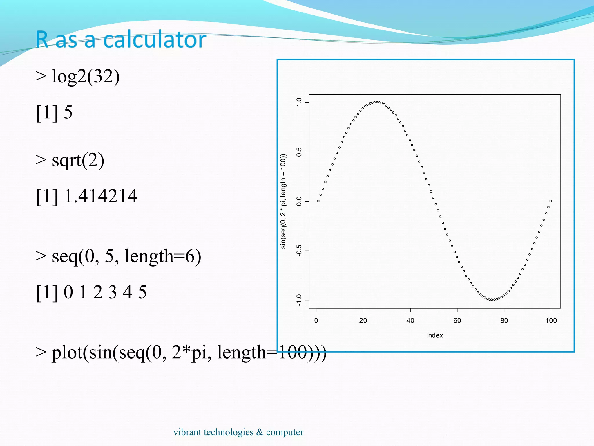 > log2(32)
[1] 5
> sqrt(2)
[1] 1.414214
> seq(0, 5, length=6)
[1] 0 1 2 3 4 5
> plot(sin(seq(0, 2*pi, length=100)))
0 20 40 60 80 100
-1.0-0.50.00.51.0
Index
sin(seq(0,2*pi,length=100))
vibrant technologies & computer
 
