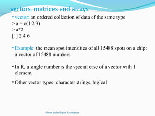 • vector: an ordered collection of data of the same type
> a = c(1,2,3)
> a*2
[1] 2 4 6
• Example: the mean spot intensities of all 15488 spots on a chip:
a vector of 15488 numbers
• In R, a single number is the special case of a vector with 1
element.
• Other vector types: character strings, logical
vibrant technologies & computer
 