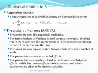 Statistical models in R
Regression analysis
a linear regression model with independent homoscedastic errors
The analysis of variance (ANOVA)
Predictors are now all categorical/ qualitative.
The name Analysis of Variance is used because the original thinking
was to try to partition the overall variance in the response to that due
to each of the factors and the error.
Predictors are now typically called factors which have some number of
levels.
The parameters are now often called effects.
The parameters are considered fixed but unknown —called fixed-
effects models but random-effects models are also used where
parameters are taken to be random variables.
vibrant technologies & computer
 