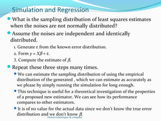 Simulation and Regression
What is the sampling distribution of least squares estimates
when the noises are not normally distributed?
Assume the noises are independent and identically
distributed.
1. Generate ε from the known error distribution.
2. Form y = Xβ + ε.
3. Compute the estimate of β.
Repeat these three steps many times.
We can estimate the sampling distribution of using the empirical
distribution of the generated , which we can estimate as accurately as
we please by simply running the simulation for long enough.
This technique is useful for a theoretical investigation of the properties
of a proposed new estimator. We can see how its performance
compares to other estimators.
It is of no value for the actual data since we don’t know the true error
distribution and we don’t know β.
vibrant technologies & computer
 