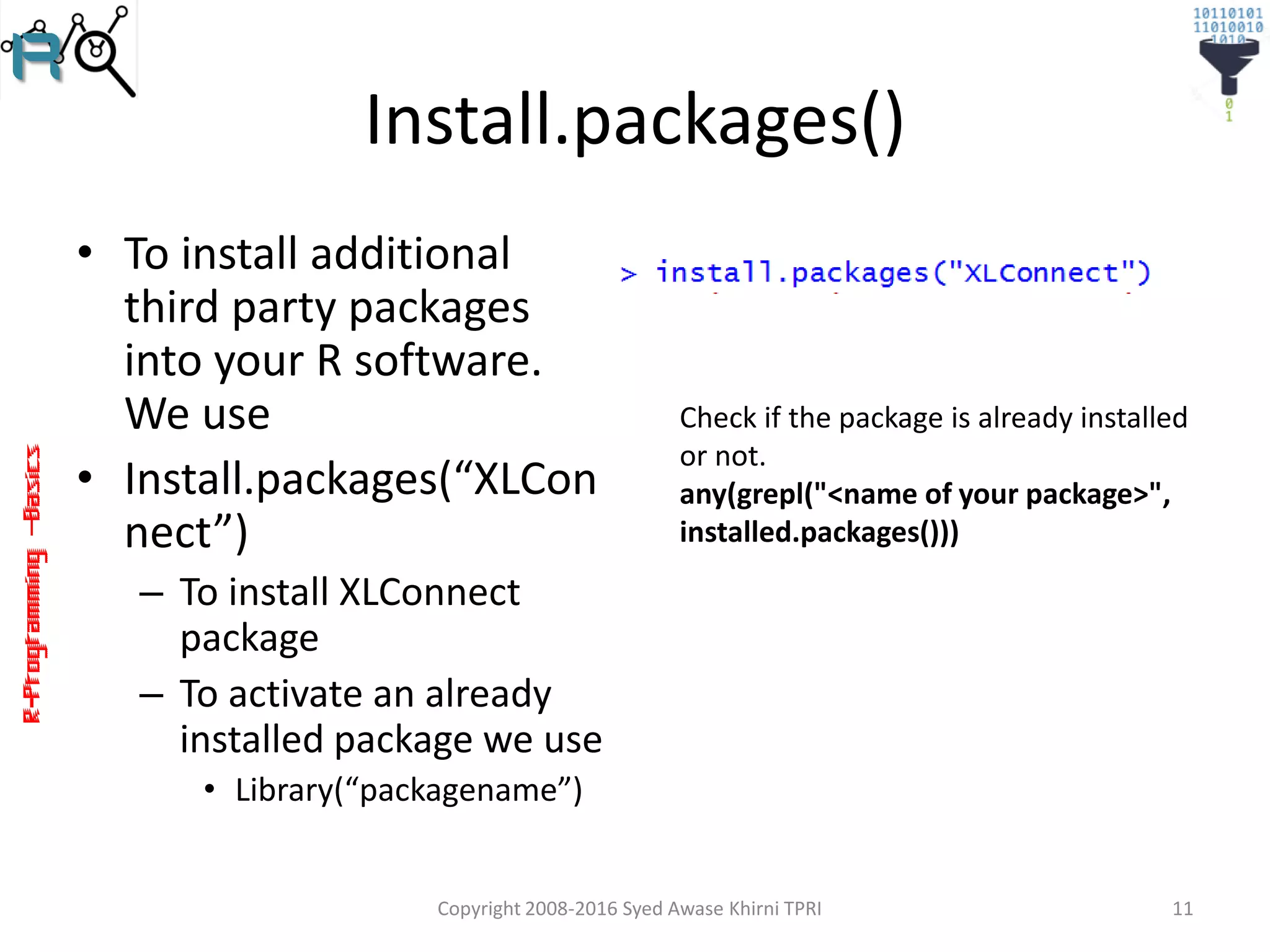 R-Programming–Basics
Install.packages()
• To install additional
third party packages
into your R software.
We use
• Install.packages(“XLCon
nect”)
– To install XLConnect
package
– To activate an already
installed package we use
• Library(“packagename”)
Copyright 2008-2016 Syed Awase Khirni TPRI 11
Check if the package is already installed
or not.
any(grepl("<name of your package>",
installed.packages()))
 