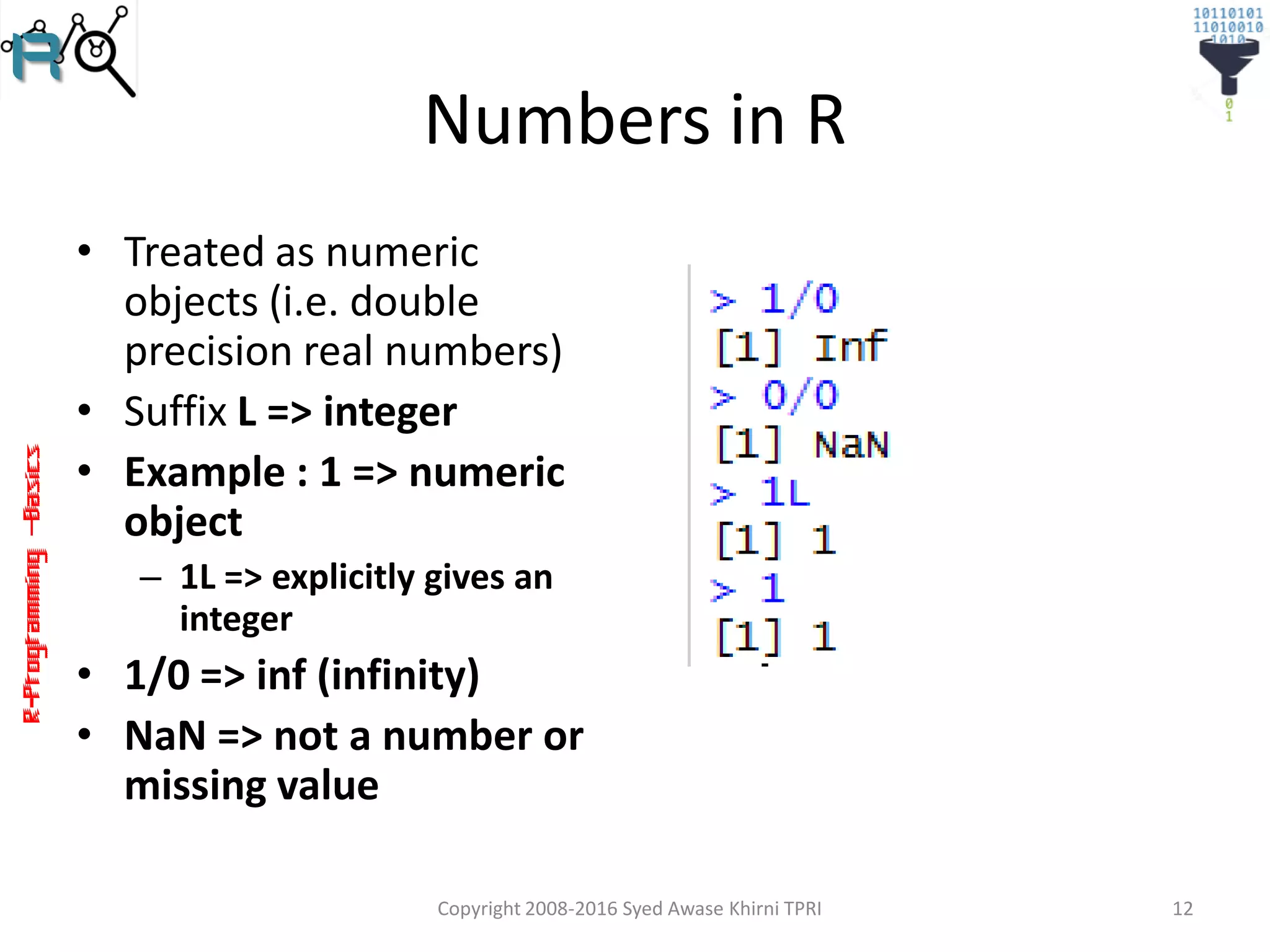 R-Programming–Basics
Numbers in R
• Treated as numeric
objects (i.e. double
precision real numbers)
• Suffix L => integer
• Example : 1 => numeric
object
– 1L => explicitly gives an
integer
• 1/0 => inf (infinity)
• NaN => not a number or
missing value
Copyright 2008-2016 Syed Awase Khirni TPRI 12
 