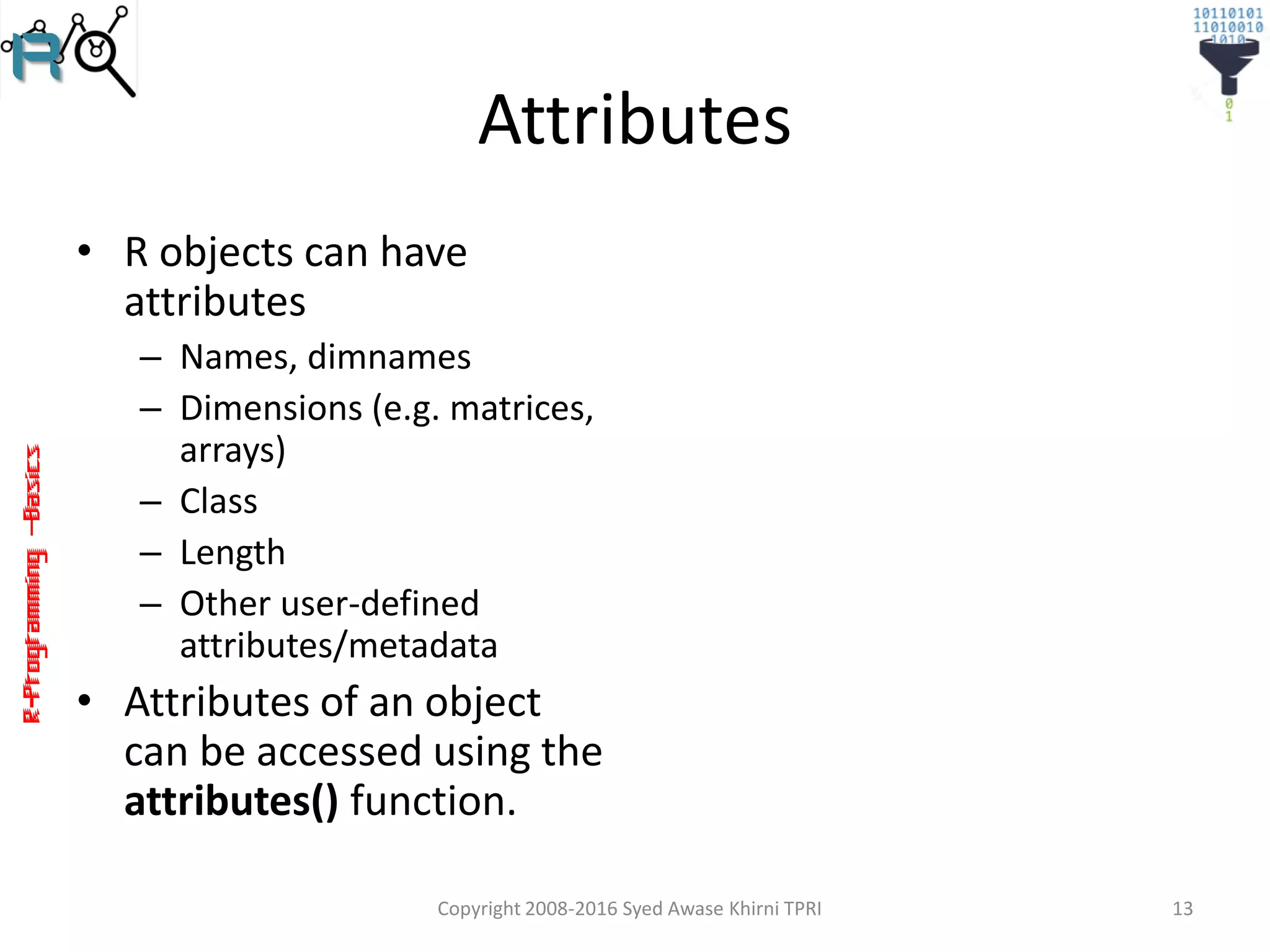 R-Programming–Basics
Attributes
• R objects can have
attributes
– Names, dimnames
– Dimensions (e.g. matrices,
arrays)
– Class
– Length
– Other user-defined
attributes/metadata
• Attributes of an object
can be accessed using the
attributes() function.
Copyright 2008-2016 Syed Awase Khirni TPRI 13
 