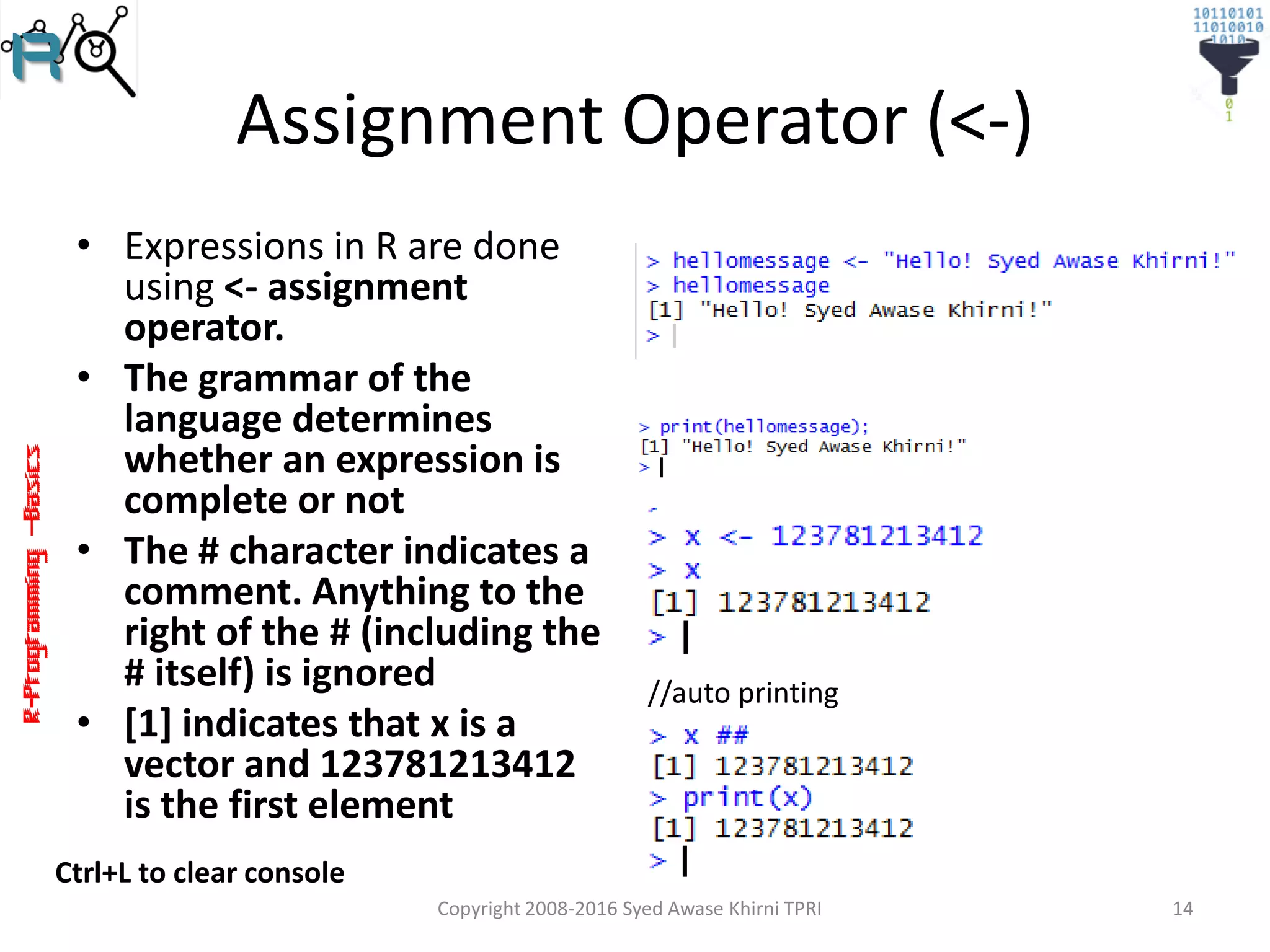 R-Programming–Basics
Assignment Operator (<-)
• Expressions in R are done
using <- assignment
operator.
• The grammar of the
language determines
whether an expression is
complete or not
• The # character indicates a
comment. Anything to the
right of the # (including the
# itself) is ignored
• [1] indicates that x is a
vector and 123781213412
is the first element
Copyright 2008-2016 Syed Awase Khirni TPRI 14
//auto printing
Ctrl+L to clear console
 
