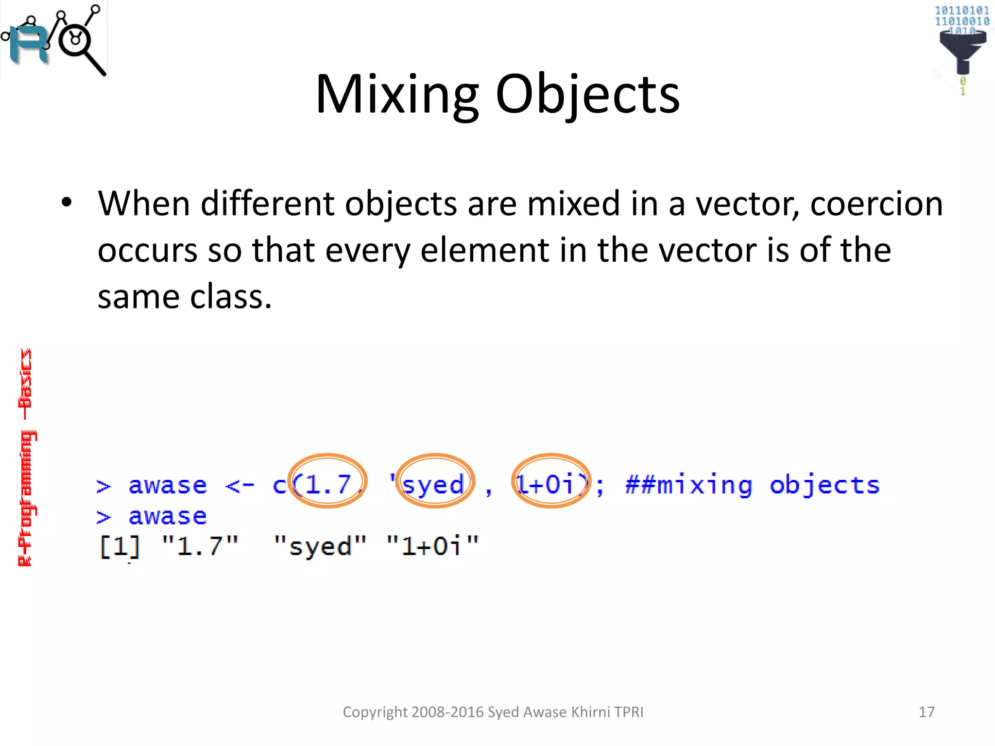 R-Programming–Basics
Mixing Objects
• When different objects are mixed in a vector, coercion
occurs so that every element in the vector is of the
same class.
Copyright 2008-2016 Syed Awase Khirni TPRI 17
 
