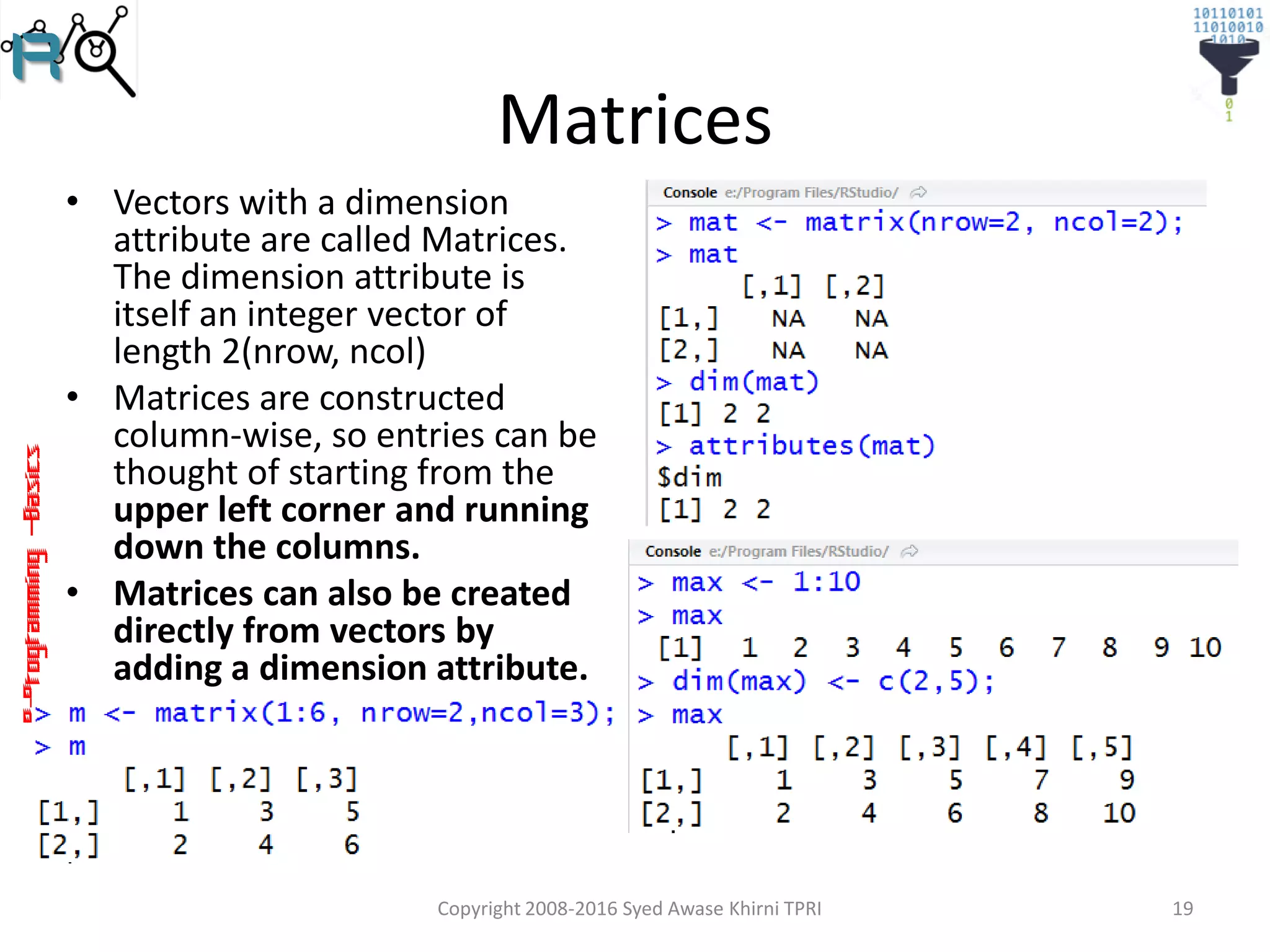 R-Programming–Basics
Matrices
• Vectors with a dimension
attribute are called Matrices.
The dimension attribute is
itself an integer vector of
length 2(nrow, ncol)
• Matrices are constructed
column-wise, so entries can be
thought of starting from the
upper left corner and running
down the columns.
• Matrices can also be created
directly from vectors by
adding a dimension attribute.
Copyright 2008-2016 Syed Awase Khirni TPRI 19
 