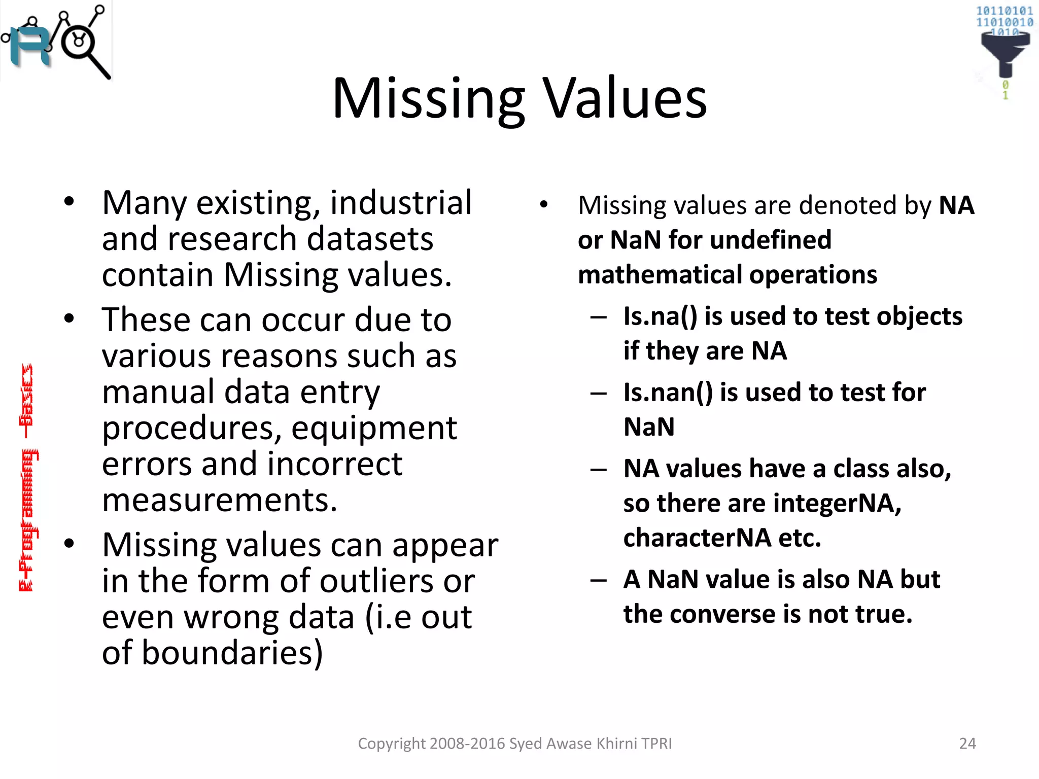 R-Programming–Basics
Missing Values
• Many existing, industrial
and research datasets
contain Missing values.
• These can occur due to
various reasons such as
manual data entry
procedures, equipment
errors and incorrect
measurements.
• Missing values can appear
in the form of outliers or
even wrong data (i.e out
of boundaries)
Copyright 2008-2016 Syed Awase Khirni TPRI 24
• Missing values are denoted by NA
or NaN for undefined
mathematical operations
– Is.na() is used to test objects
if they are NA
– Is.nan() is used to test for
NaN
– NA values have a class also,
so there are integerNA,
characterNA etc.
– A NaN value is also NA but
the converse is not true.
 