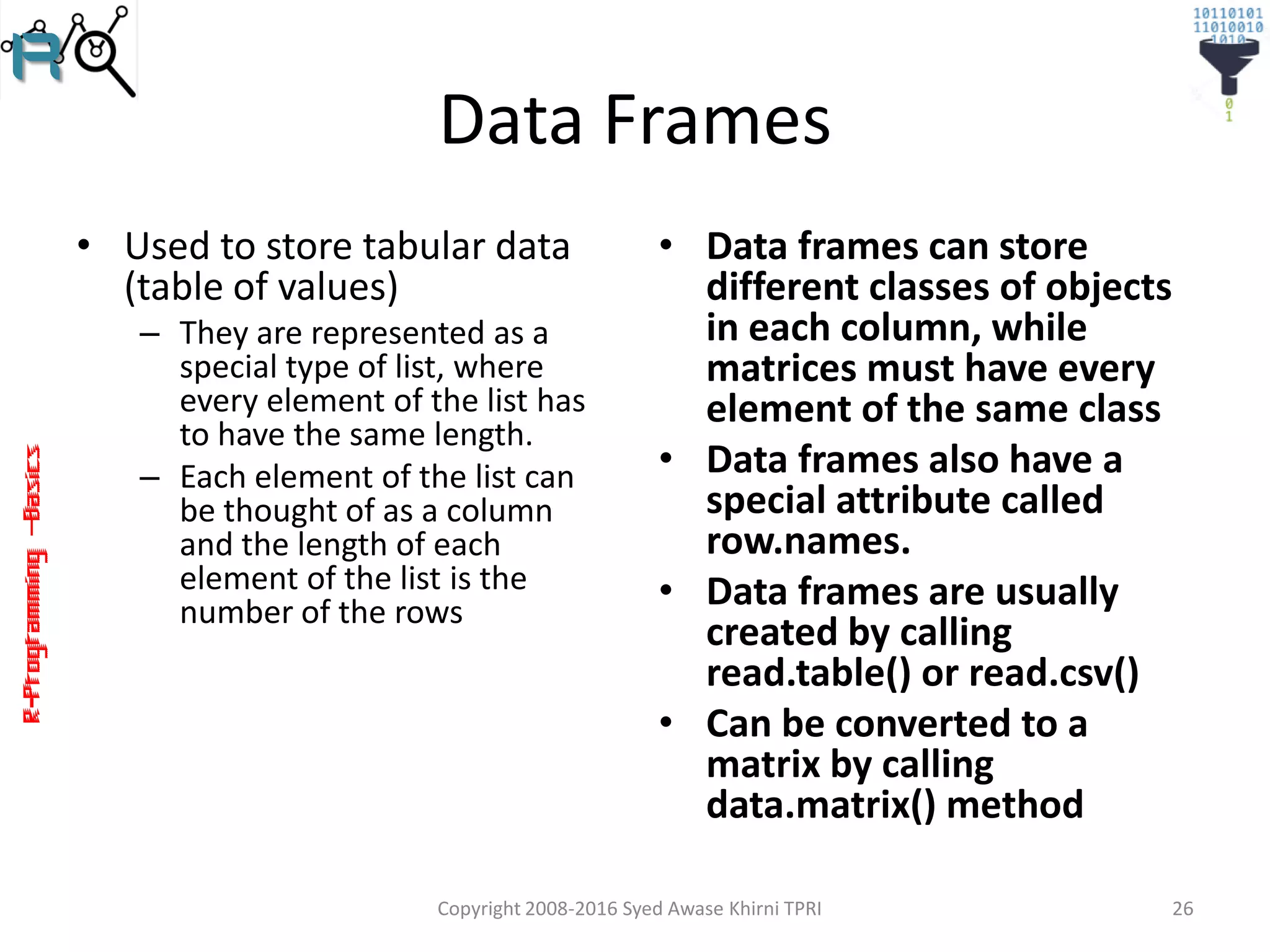R-Programming–Basics
Data Frames
• Used to store tabular data
(table of values)
– They are represented as a
special type of list, where
every element of the list has
to have the same length.
– Each element of the list can
be thought of as a column
and the length of each
element of the list is the
number of the rows
• Data frames can store
different classes of objects
in each column, while
matrices must have every
element of the same class
• Data frames also have a
special attribute called
row.names.
• Data frames are usually
created by calling
read.table() or read.csv()
• Can be converted to a
matrix by calling
data.matrix() method
Copyright 2008-2016 Syed Awase Khirni TPRI 26
 
