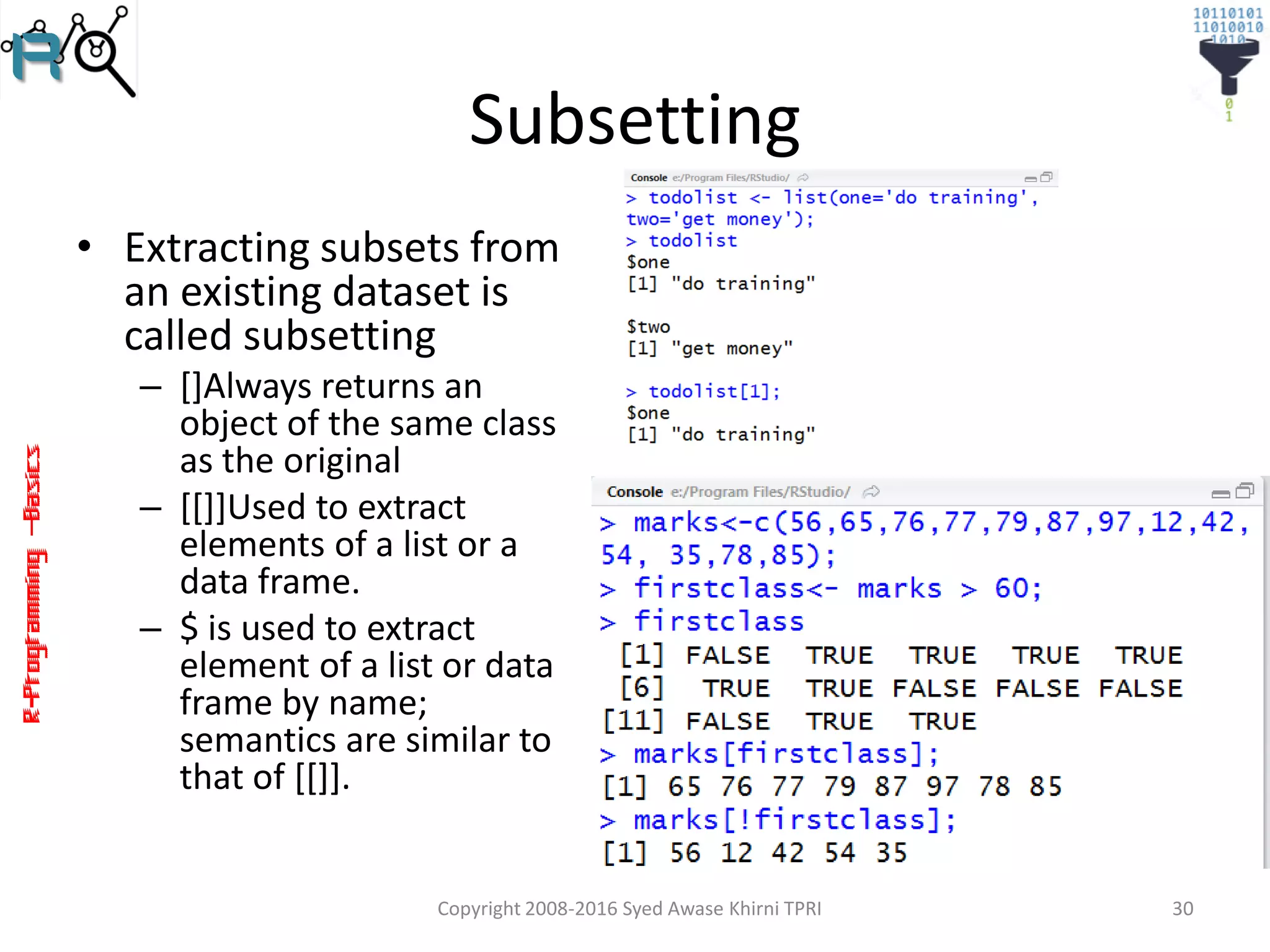 R-Programming–Basics
Subsetting
• Extracting subsets from
an existing dataset is
called subsetting
– []Always returns an
object of the same class
as the original
– [[]]Used to extract
elements of a list or a
data frame.
– $ is used to extract
element of a list or data
frame by name;
semantics are similar to
that of [[]].
Copyright 2008-2016 Syed Awase Khirni TPRI 30
 