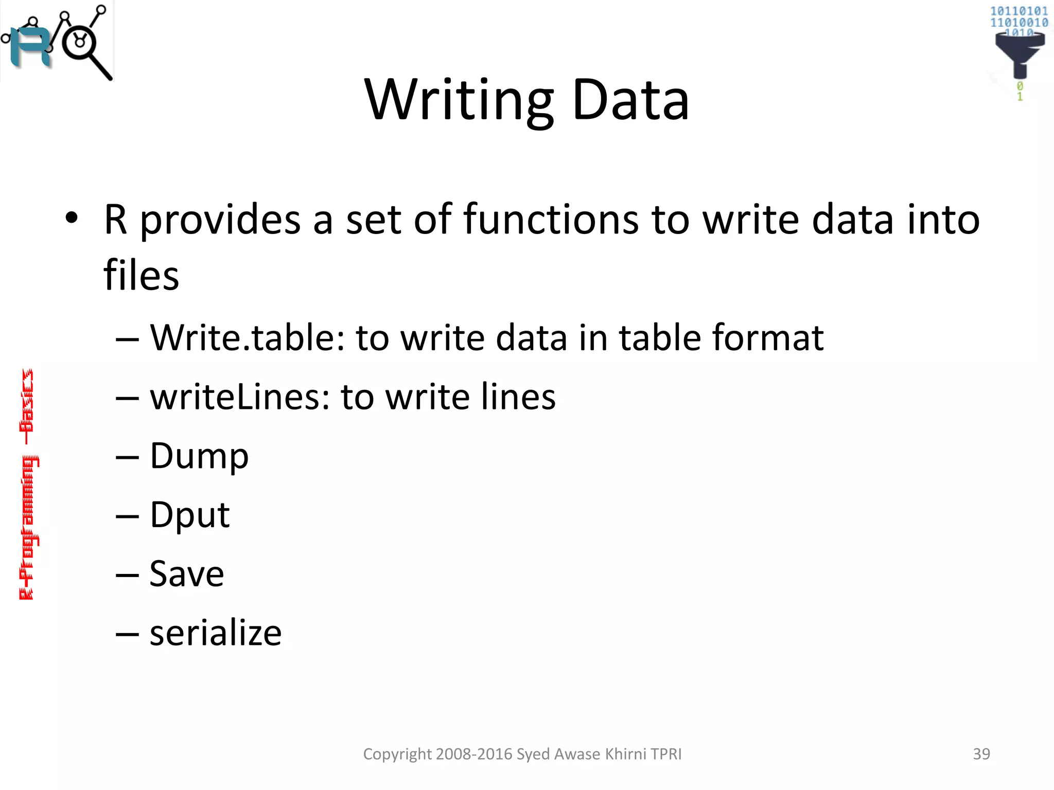 R-Programming–Basics
Writing Data
• R provides a set of functions to write data into
files
– Write.table: to write data in table format
– writeLines: to write lines
– Dump
– Dput
– Save
– serialize
Copyright 2008-2016 Syed Awase Khirni TPRI 39
 