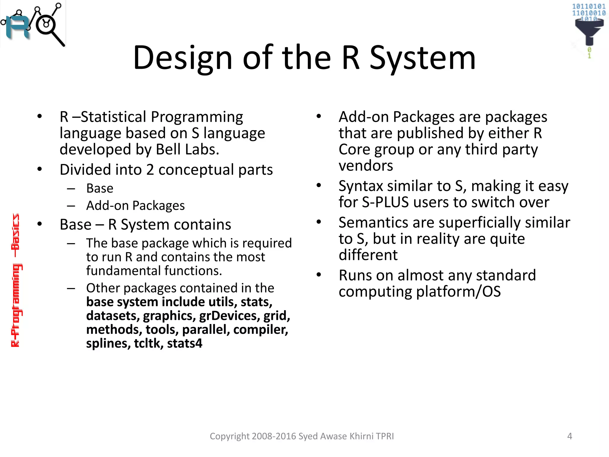R-Programming–Basics
Design of the R System
• R –Statistical Programming
language based on S language
developed by Bell Labs.
• Divided into 2 conceptual parts
– Base
– Add-on Packages
• Base – R System contains
– The base package which is required
to run R and contains the most
fundamental functions.
– Other packages contained in the
base system include utils, stats,
datasets, graphics, grDevices, grid,
methods, tools, parallel, compiler,
splines, tcltk, stats4
• Add-on Packages are packages
that are published by either R
Core group or any third party
vendors
• Syntax similar to S, making it easy
for S-PLUS users to switch over
• Semantics are superficially similar
to S, but in reality are quite
different
• Runs on almost any standard
computing platform/OS
Copyright 2008-2016 Syed Awase Khirni TPRI 4
 
