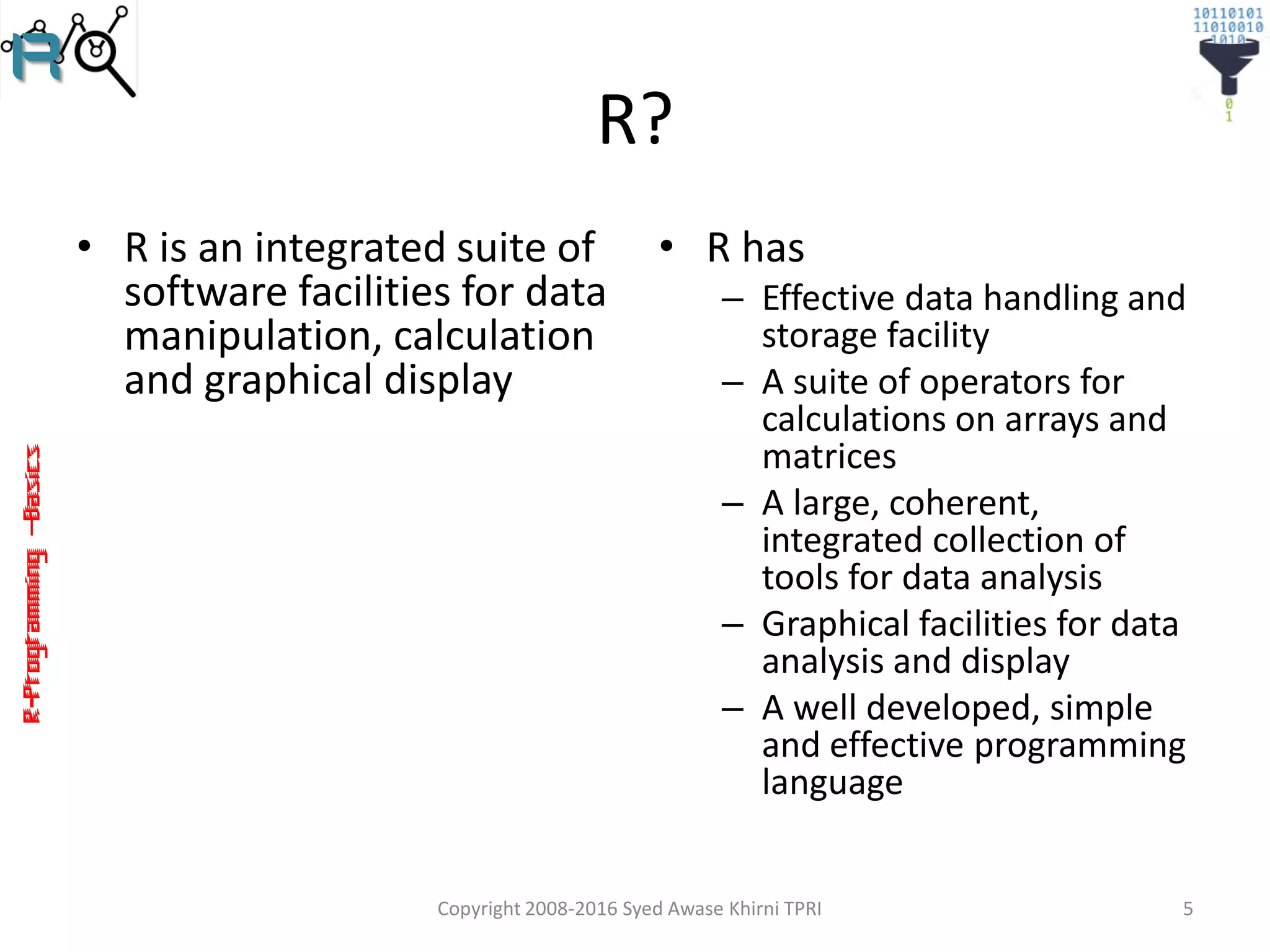 R-Programming–Basics
R?
• R is an integrated suite of
software facilities for data
manipulation, calculation
and graphical display
• R has
– Effective data handling and
storage facility
– A suite of operators for
calculations on arrays and
matrices
– A large, coherent,
integrated collection of
tools for data analysis
– Graphical facilities for data
analysis and display
– A well developed, simple
and effective programming
language
Copyright 2008-2016 Syed Awase Khirni TPRI 5
 