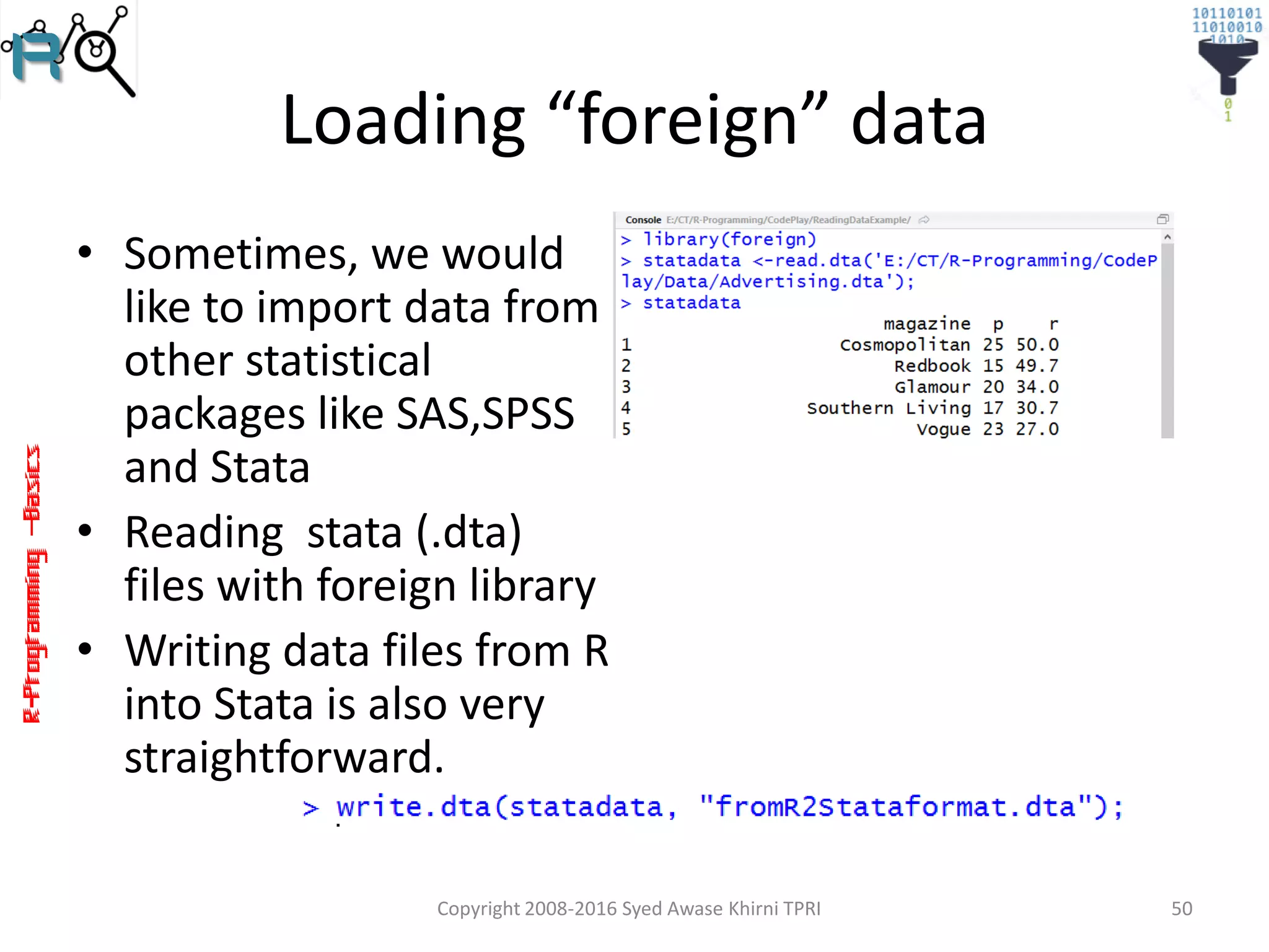 R-Programming–Basics
Loading “foreign” data
• Sometimes, we would
like to import data from
other statistical
packages like SAS,SPSS
and Stata
• Reading stata (.dta)
files with foreign library
• Writing data files from R
into Stata is also very
straightforward.
Copyright 2008-2016 Syed Awase Khirni TPRI 50
 
