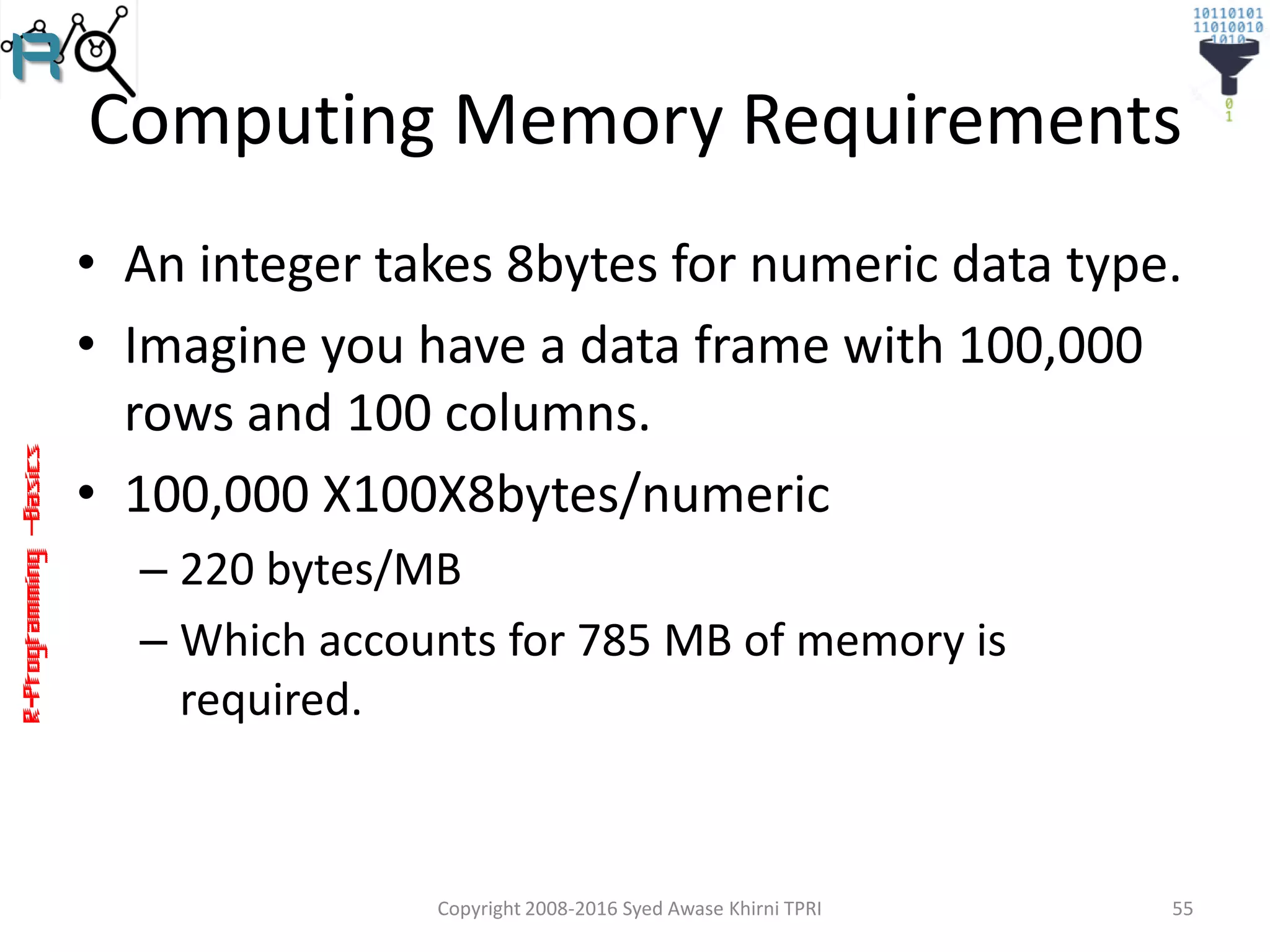 R-Programming–Basics
Computing Memory Requirements
• An integer takes 8bytes for numeric data type.
• Imagine you have a data frame with 100,000
rows and 100 columns.
• 100,000 X100X8bytes/numeric
– 220 bytes/MB
– Which accounts for 785 MB of memory is
required.
Copyright 2008-2016 Syed Awase Khirni TPRI 55
 