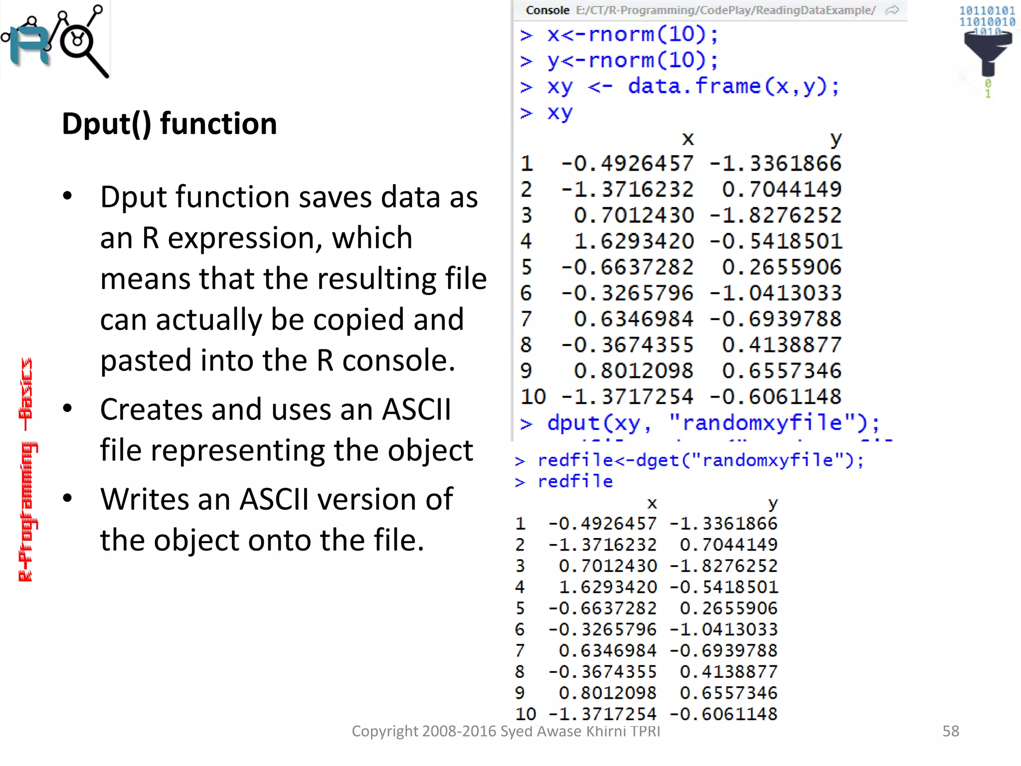 R-Programming–Basics
Dput() function
• Dput function saves data as
an R expression, which
means that the resulting file
can actually be copied and
pasted into the R console.
• Creates and uses an ASCII
file representing the object
• Writes an ASCII version of
the object onto the file.
Copyright 2008-2016 Syed Awase Khirni TPRI 58
 
