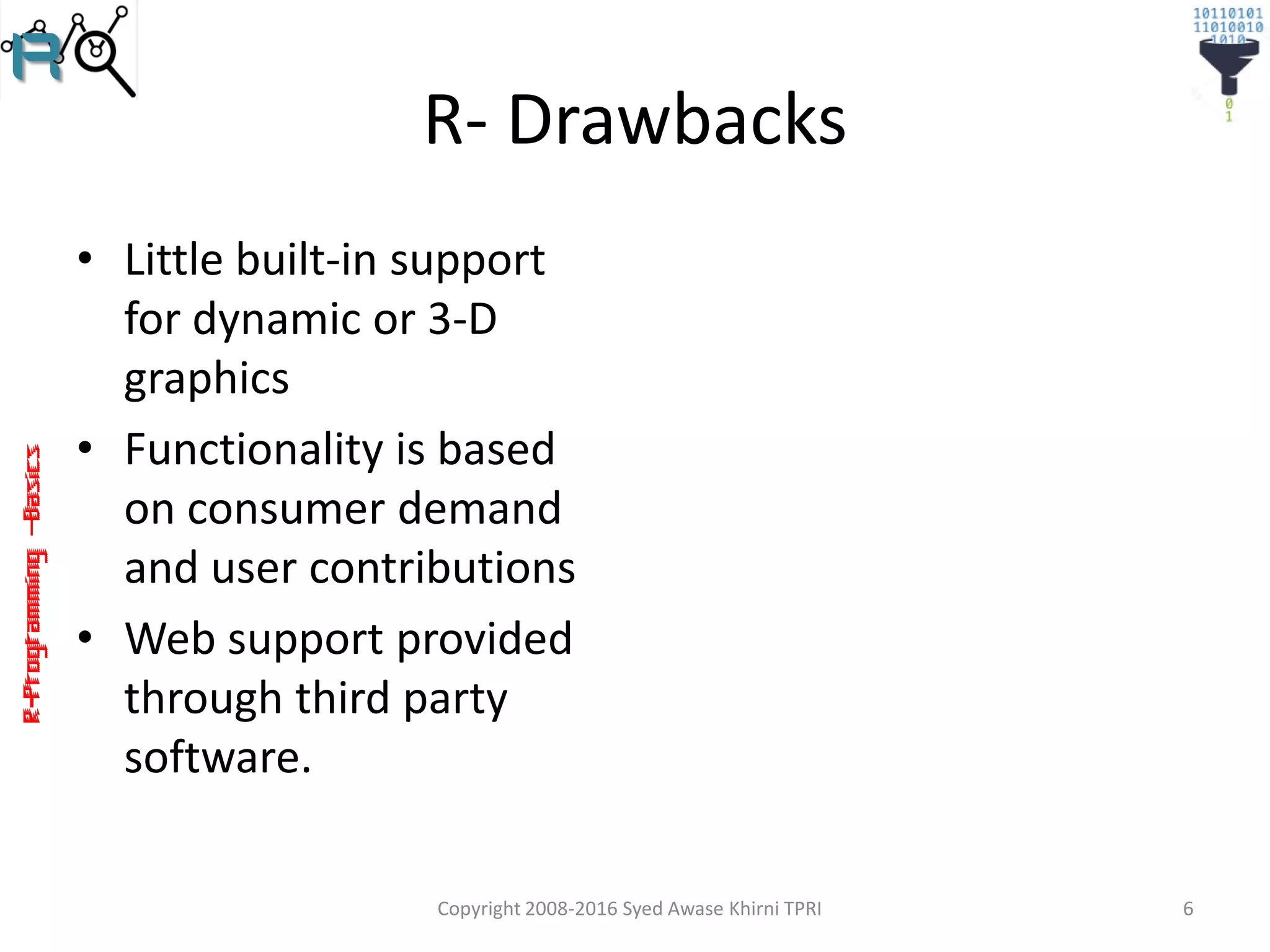 R-Programming–Basics
R- Drawbacks
• Little built-in support
for dynamic or 3-D
graphics
• Functionality is based
on consumer demand
and user contributions
• Web support provided
through third party
software.
Copyright 2008-2016 Syed Awase Khirni TPRI 6
 