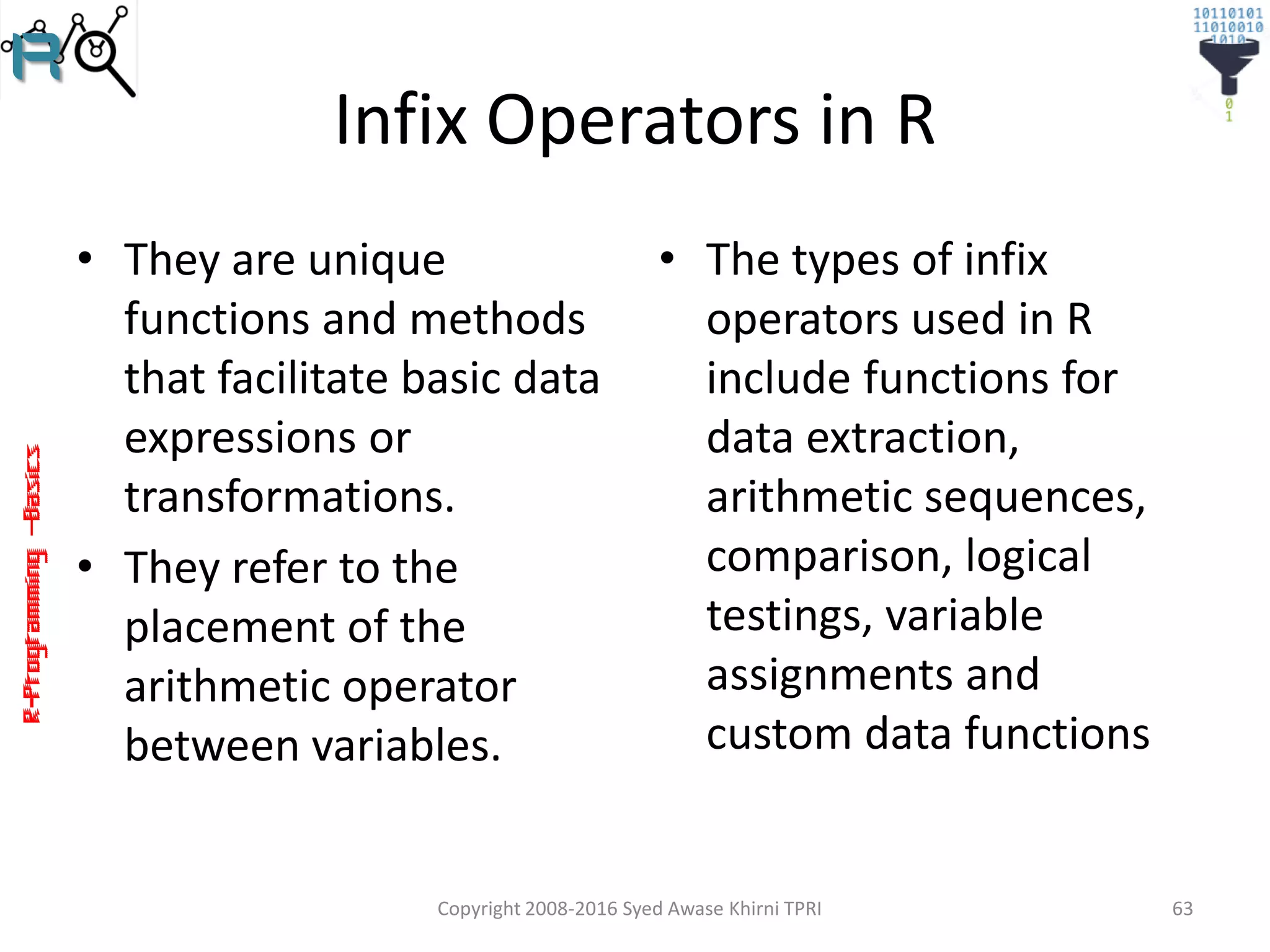 R-Programming–Basics
Infix Operators in R
• They are unique
functions and methods
that facilitate basic data
expressions or
transformations.
• They refer to the
placement of the
arithmetic operator
between variables.
• The types of infix
operators used in R
include functions for
data extraction,
arithmetic sequences,
comparison, logical
testings, variable
assignments and
custom data functions
Copyright 2008-2016 Syed Awase Khirni TPRI 63
 