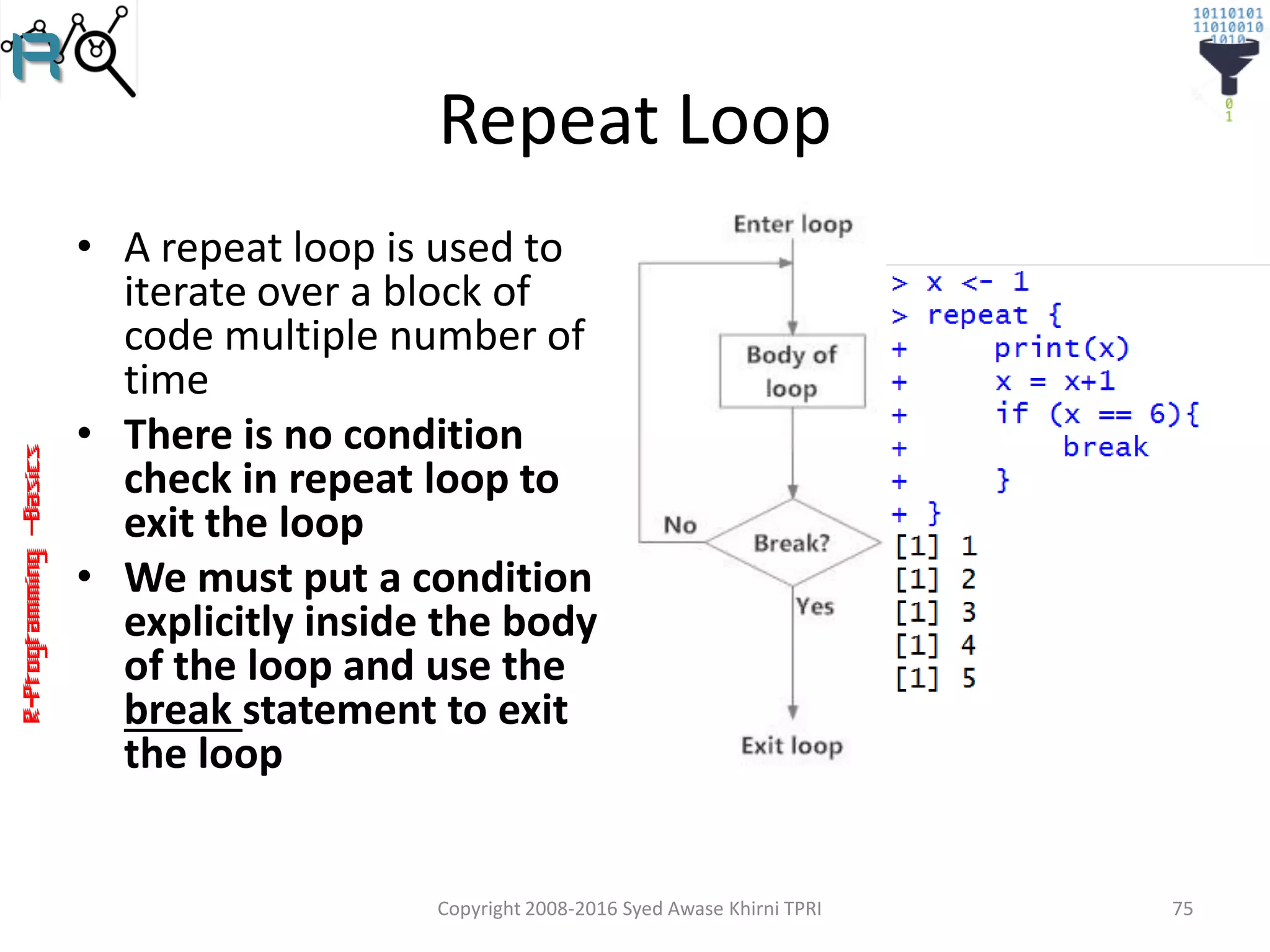 R-Programming–Basics
Repeat Loop
• A repeat loop is used to
iterate over a block of
code multiple number of
time
• There is no condition
check in repeat loop to
exit the loop
• We must put a condition
explicitly inside the body
of the loop and use the
break statement to exit
the loop
Copyright 2008-2016 Syed Awase Khirni TPRI 75
 