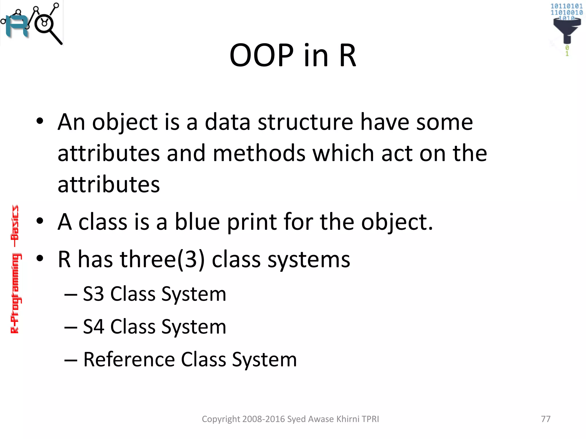 R-Programming–Basics
OOP in R
• An object is a data structure have some
attributes and methods which act on the
attributes
• A class is a blue print for the object.
• R has three(3) class systems
– S3 Class System
– S4 Class System
– Reference Class System
Copyright 2008-2016 Syed Awase Khirni TPRI 77
 