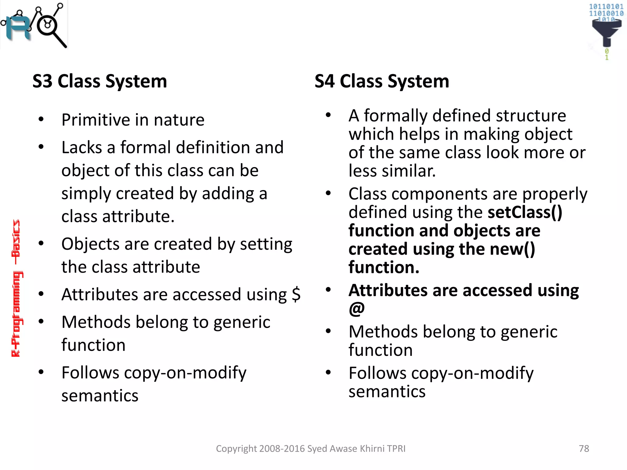 R-Programming–Basics
S3 Class System
• Primitive in nature
• Lacks a formal definition and
object of this class can be
simply created by adding a
class attribute.
• Objects are created by setting
the class attribute
• Attributes are accessed using $
• Methods belong to generic
function
• Follows copy-on-modify
semantics
S4 Class System
• A formally defined structure
which helps in making object
of the same class look more or
less similar.
• Class components are properly
defined using the setClass()
function and objects are
created using the new()
function.
• Attributes are accessed using
@
• Methods belong to generic
function
• Follows copy-on-modify
semantics
Copyright 2008-2016 Syed Awase Khirni TPRI 78
 