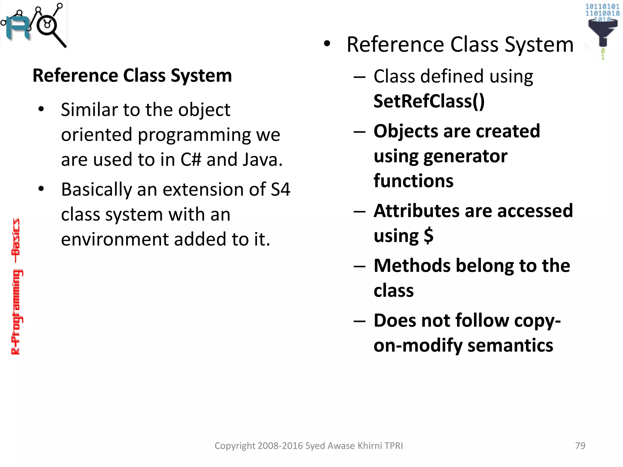 R-Programming–Basics
Reference Class System
• Similar to the object
oriented programming we
are used to in C# and Java.
• Basically an extension of S4
class system with an
environment added to it.
• Reference Class System
– Class defined using
SetRefClass()
– Objects are created
using generator
functions
– Attributes are accessed
using $
– Methods belong to the
class
– Does not follow copy-
on-modify semantics
Copyright 2008-2016 Syed Awase Khirni TPRI 79
 
