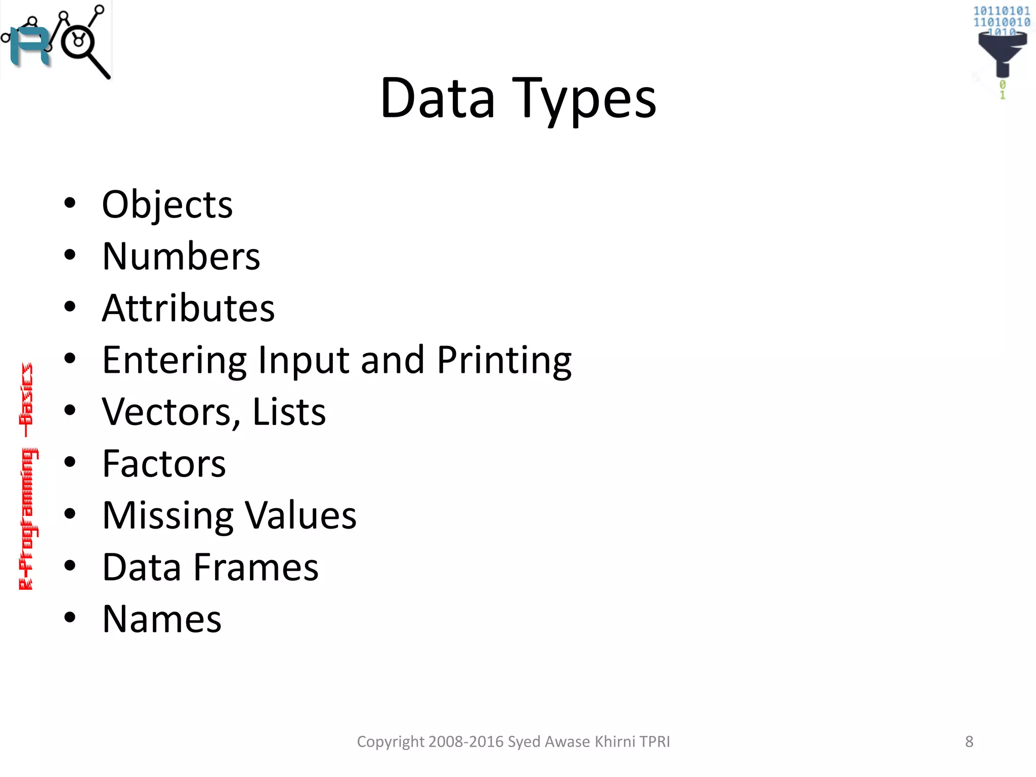 R-Programming–Basics
Data Types
• Objects
• Numbers
• Attributes
• Entering Input and Printing
• Vectors, Lists
• Factors
• Missing Values
• Data Frames
• Names
Copyright 2008-2016 Syed Awase Khirni TPRI 8
 