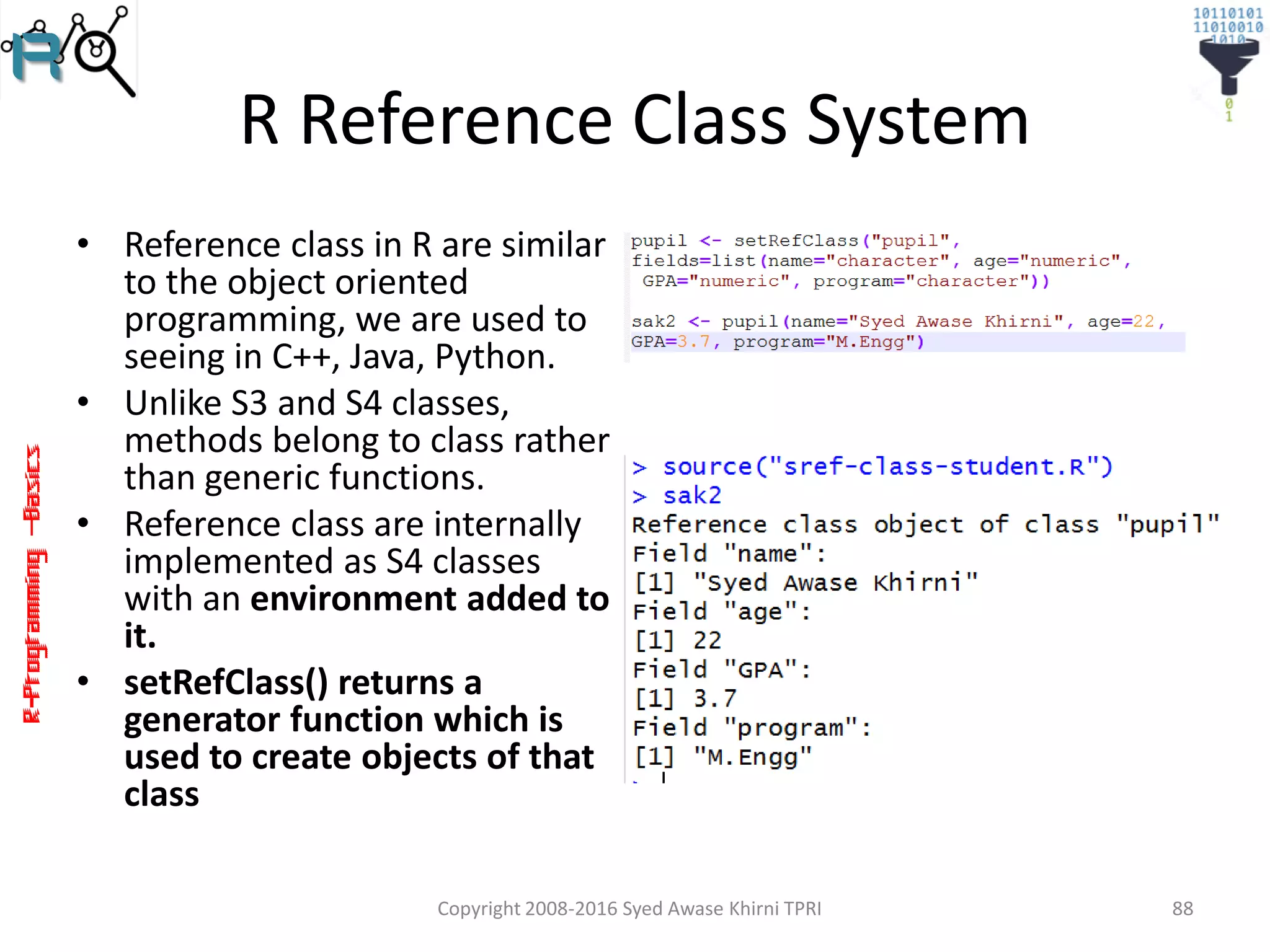 R-Programming–Basics
R Reference Class System
• Reference class in R are similar
to the object oriented
programming, we are used to
seeing in C++, Java, Python.
• Unlike S3 and S4 classes,
methods belong to class rather
than generic functions.
• Reference class are internally
implemented as S4 classes
with an environment added to
it.
• setRefClass() returns a
generator function which is
used to create objects of that
class
Copyright 2008-2016 Syed Awase Khirni TPRI 88
 
