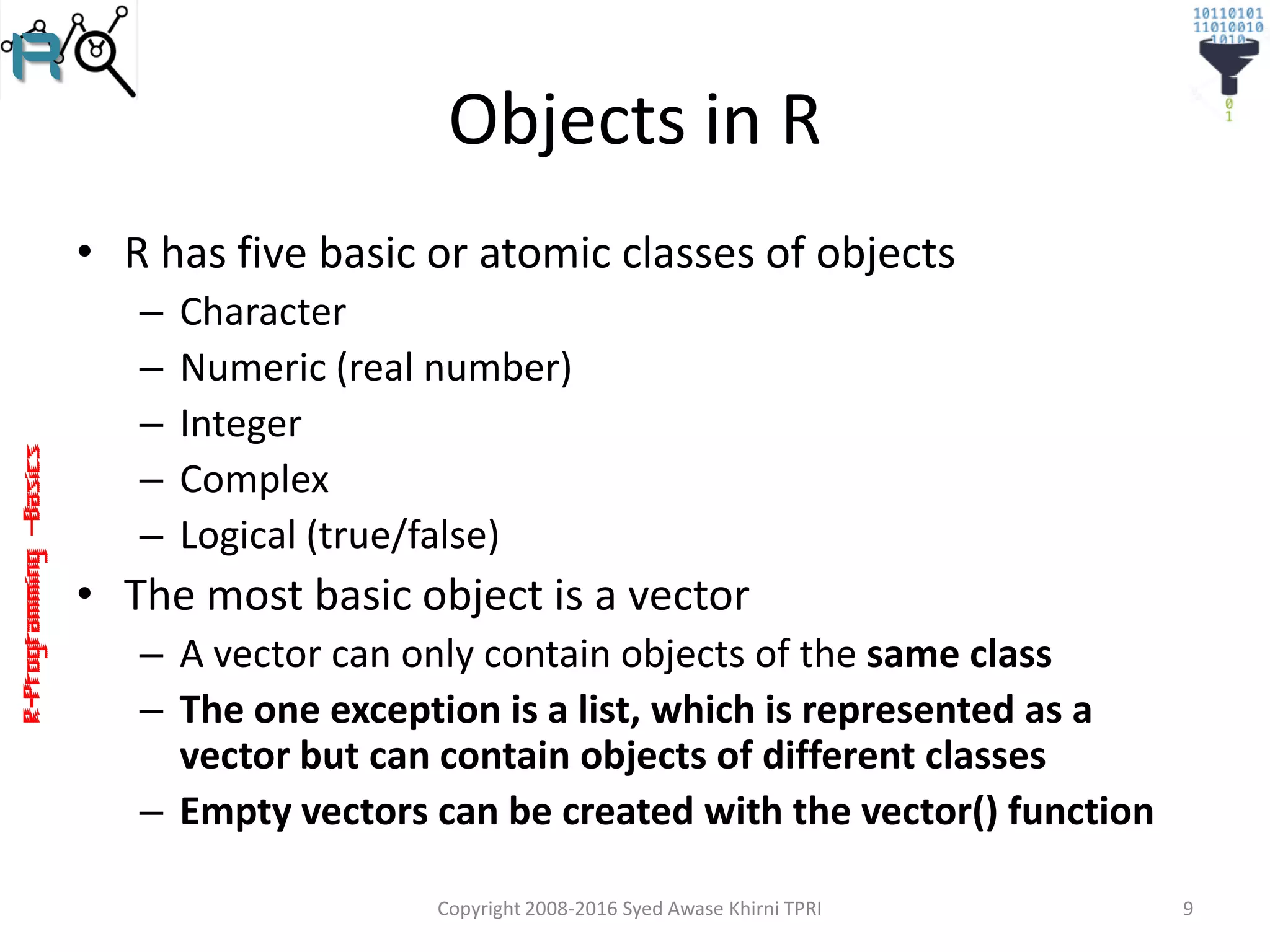 R-Programming–Basics
Objects in R
• R has five basic or atomic classes of objects
– Character
– Numeric (real number)
– Integer
– Complex
– Logical (true/false)
• The most basic object is a vector
– A vector can only contain objects of the same class
– The one exception is a list, which is represented as a
vector but can contain objects of different classes
– Empty vectors can be created with the vector() function
Copyright 2008-2016 Syed Awase Khirni TPRI 9
 