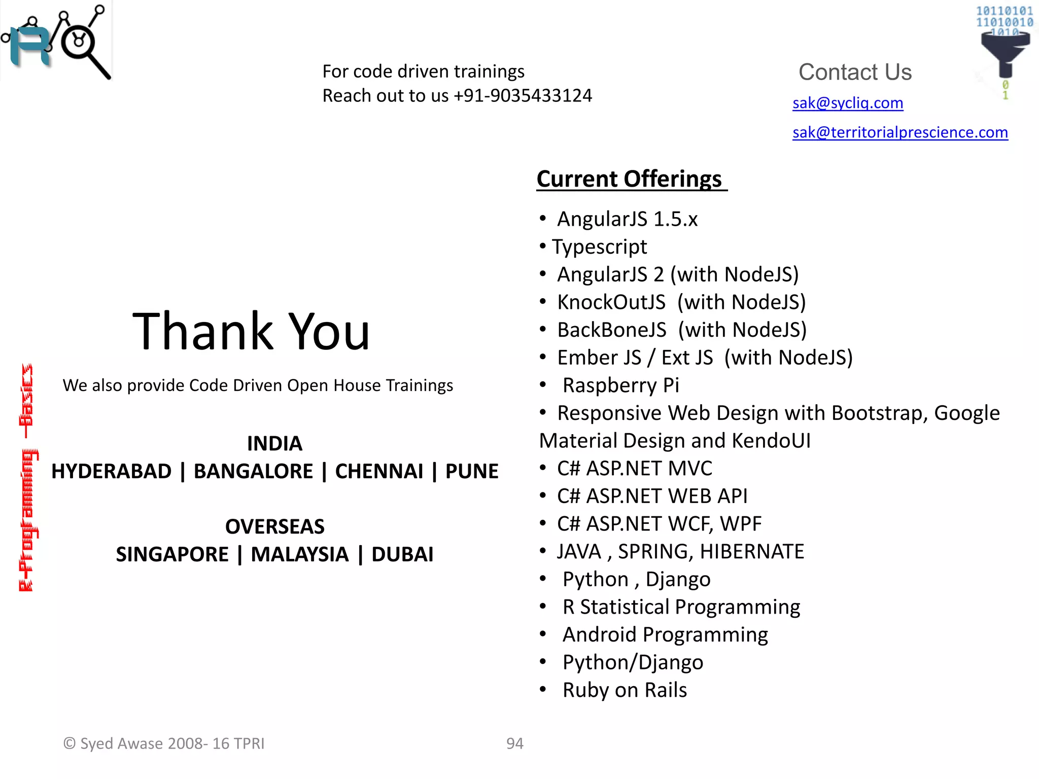 R-Programming–Basics
sak@sycliq.com
sak@territorialprescience.com
Contact Us
Thank You
We also provide Code Driven Open House Trainings
94© Syed Awase 2008- 16 TPRI
For code driven trainings
Reach out to us +91-9035433124
Current Offerings
• AngularJS 1.5.x
• Typescript
• AngularJS 2 (with NodeJS)
• KnockOutJS (with NodeJS)
• BackBoneJS (with NodeJS)
• Ember JS / Ext JS (with NodeJS)
• Raspberry Pi
• Responsive Web Design with Bootstrap, Google
Material Design and KendoUI
• C# ASP.NET MVC
• C# ASP.NET WEB API
• C# ASP.NET WCF, WPF
• JAVA , SPRING, HIBERNATE
• Python , Django
• R Statistical Programming
• Android Programming
• Python/Django
• Ruby on Rails
INDIA
HYDERABAD | BANGALORE | CHENNAI | PUNE
OVERSEAS
SINGAPORE | MALAYSIA | DUBAI
 