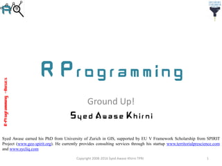 R-Programming–Basics
R Programming
Ground Up!
Syed Awase Khirni
Syed Awase earned his PhD from University of Zurich in GIS, supported by EU V Framework Scholarship from SPIRIT
Project (www.geo-spirit.org). He currently provides consulting services through his startup www.territorialprescience.com
and www.sycliq.com
1Copyright 2008-2016 Syed Awase Khirni TPRI
 