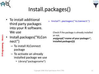R-Programming–Basics
Install.packages()
• To install additional
third party packages
into your R software.
We use
• Install.packages(“XLCon
nect”)
– To install XLConnect
package
– To activate an already
installed package we use
• Library(“packagename”)
Copyright 2008-2016 Syed Awase Khirni TPRI 11
Check if the package is already installed
or not.
any(grepl("<name of your package>",
installed.packages()))
 