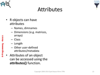 R-Programming–Basics
Attributes
• R objects can have
attributes
– Names, dimnames
– Dimensions (e.g. matrices,
arrays)
– Class
– Length
– Other user-defined
attributes/metadata
• Attributes of an object
can be accessed using the
attributes() function.
Copyright 2008-2016 Syed Awase Khirni TPRI 13
 
