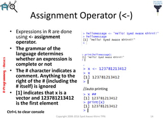 R-Programming–Basics
Assignment Operator (<-)
• Expressions in R are done
using <- assignment
operator.
• The grammar of the
language determines
whether an expression is
complete or not
• The # character indicates a
comment. Anything to the
right of the # (including the
# itself) is ignored
• [1] indicates that x is a
vector and 123781213412
is the first element
Copyright 2008-2016 Syed Awase Khirni TPRI 14
//auto printing
Ctrl+L to clear console
 