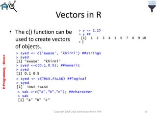 R-Programming–Basics
Vectors in R
• The c() function can be
used to create vectors
of objects.
Copyright 2008-2016 Syed Awase Khirni TPRI 15
 