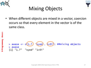 R-Programming–Basics
Mixing Objects
• When different objects are mixed in a vector, coercion
occurs so that every element in the vector is of the
same class.
Copyright 2008-2016 Syed Awase Khirni TPRI 17
 