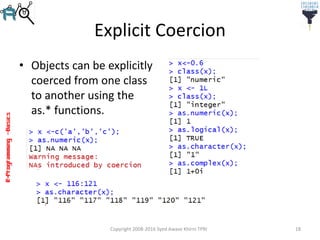 R-Programming–Basics
Explicit Coercion
• Objects can be explicitly
coerced from one class
to another using the
as.* functions.
Copyright 2008-2016 Syed Awase Khirni TPRI 18
 