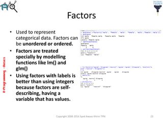 R-Programming–Basics
Factors
• Used to represent
categorical data. Factors can
be unordered or ordered.
• Factors are treated
specially by modelling
functions like lm() and
glm()
• Using factors with labels is
better than using integers
because factors are self-
describing, having a
variable that has values.
Copyright 2008-2016 Syed Awase Khirni TPRI 23
 
