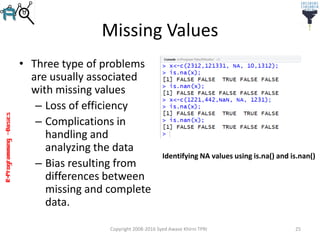 R-Programming–Basics
Missing Values
• Three type of problems
are usually associated
with missing values
– Loss of efficiency
– Complications in
handling and
analyzing the data
– Bias resulting from
differences between
missing and complete
data.
Copyright 2008-2016 Syed Awase Khirni TPRI 25
Identifying NA values using is.na() and is.nan()
 