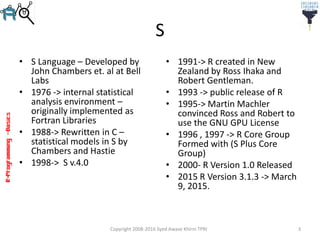 R-Programming–Basics
S
• S Language – Developed by
John Chambers et. al at Bell
Labs
• 1976 -> internal statistical
analysis environment –
originally implemented as
Fortran Libraries
• 1988-> Rewritten in C –
statistical models in S by
Chambers and Hastie
• 1998-> S v.4.0
• 1991-> R created in New
Zealand by Ross Ihaka and
Robert Gentleman.
• 1993 -> public release of R
• 1995-> Martin Machler
convinced Ross and Robert to
use the GNU GPU License
• 1996 , 1997 -> R Core Group
Formed with (S Plus Core
Group)
• 2000- R Version 1.0 Released
• 2015 R Version 3.1.3 -> March
9, 2015.
Copyright 2008-2016 Syed Awase Khirni TPRI 3
 