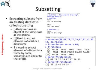 R-Programming–Basics
Subsetting
• Extracting subsets from
an existing dataset is
called subsetting
– []Always returns an
object of the same class
as the original
– [[]]Used to extract
elements of a list or a
data frame.
– $ is used to extract
element of a list or data
frame by name;
semantics are similar to
that of [[]].
Copyright 2008-2016 Syed Awase Khirni TPRI 30
 